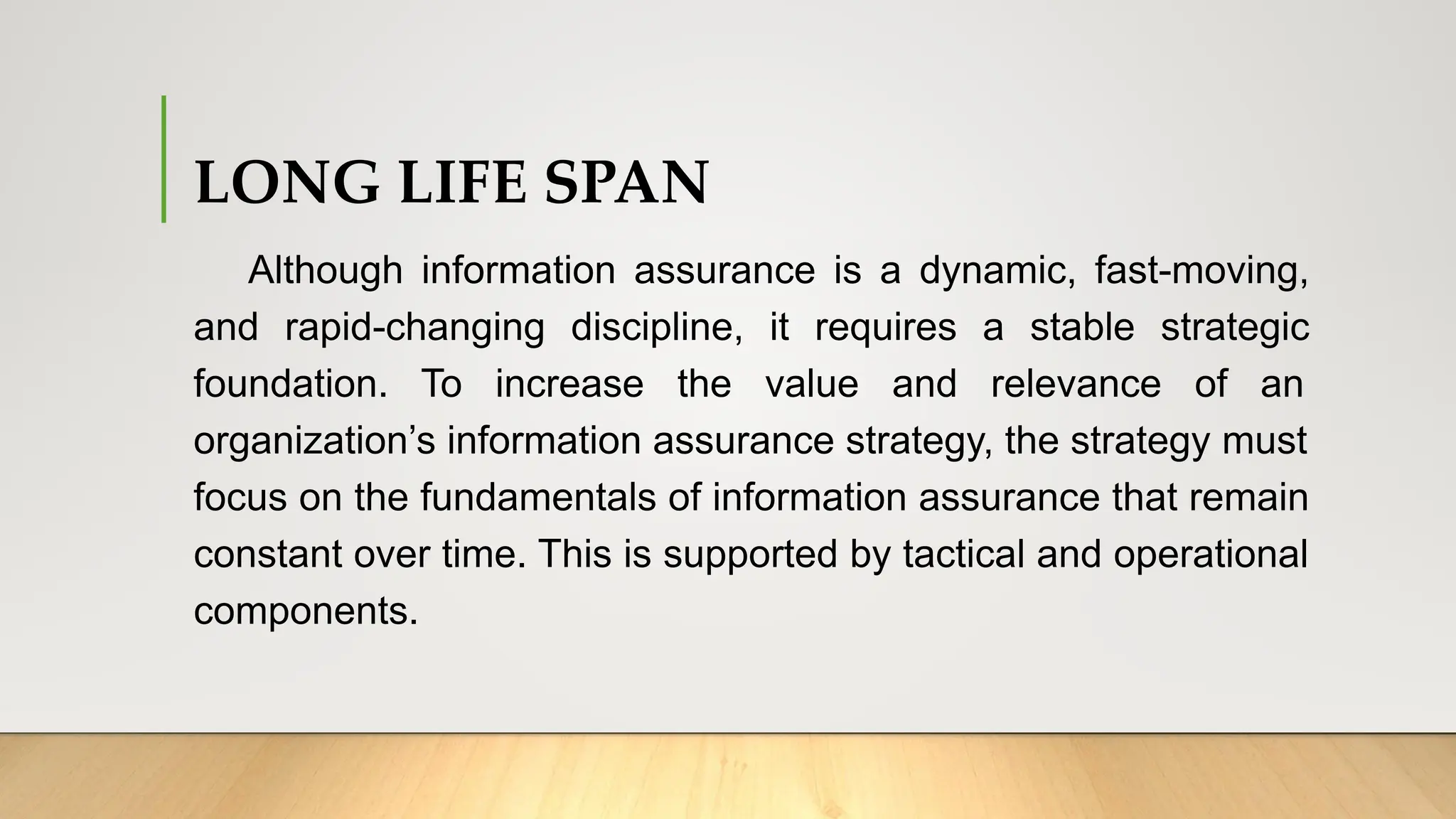 LONG LIFE SPAN
Although information assurance is a dynamic, fast-moving,
and rapid-changing discipline, it requires a stable strategic
foundation. To increase the value and relevance of an
organization’s information assurance strategy, the strategy must
focus on the fundamentals of information assurance that remain
constant over time. This is supported by tactical and operational
components.
 