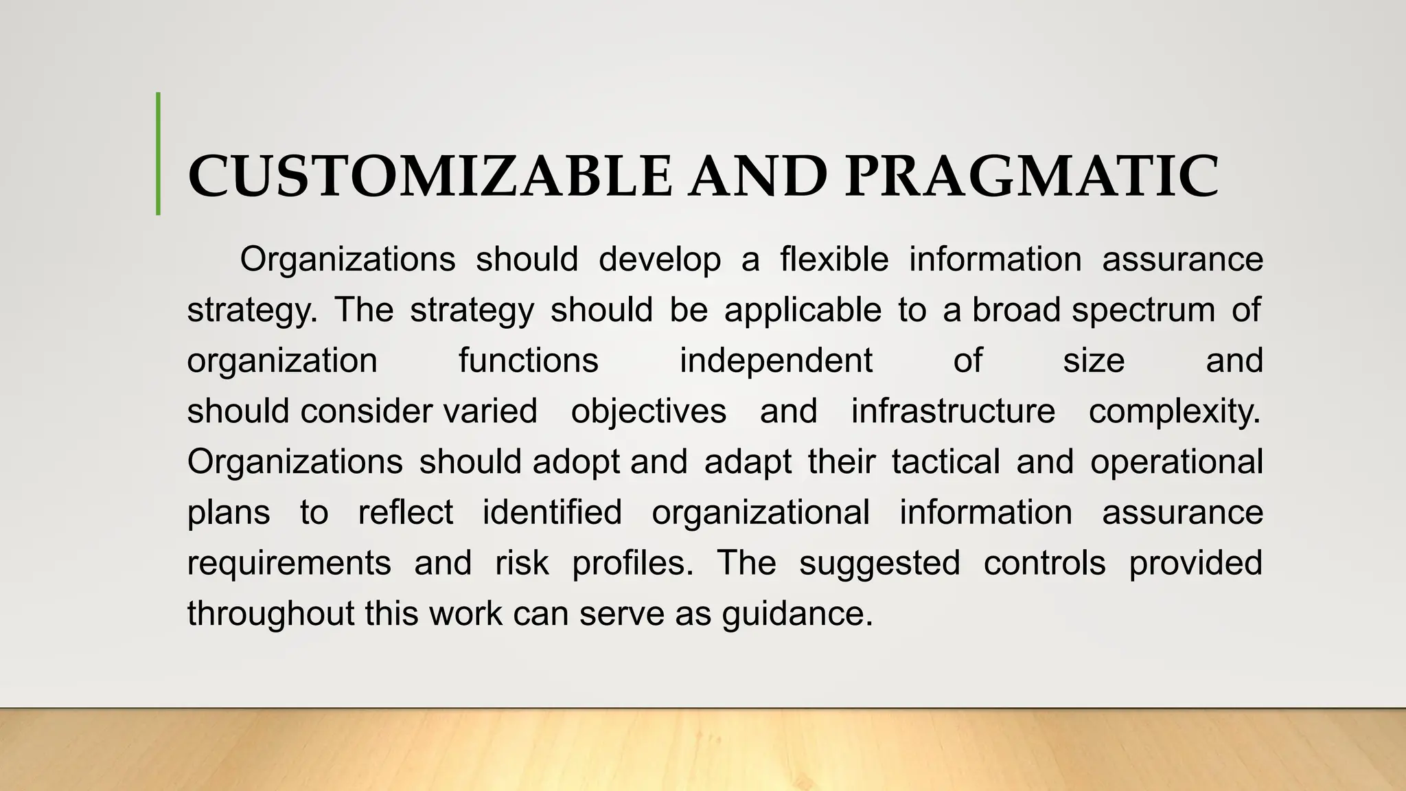CUSTOMIZABLE AND PRAGMATIC
Organizations should develop a flexible information assurance
strategy. The strategy should be applicable to a broad spectrum of
organization functions independent of size and
should consider varied objectives and infrastructure complexity.
Organizations should adopt and adapt their tactical and operational
plans to reflect identified organizational information assurance
requirements and risk profiles. The suggested controls provided
throughout this work can serve as guidance.
 