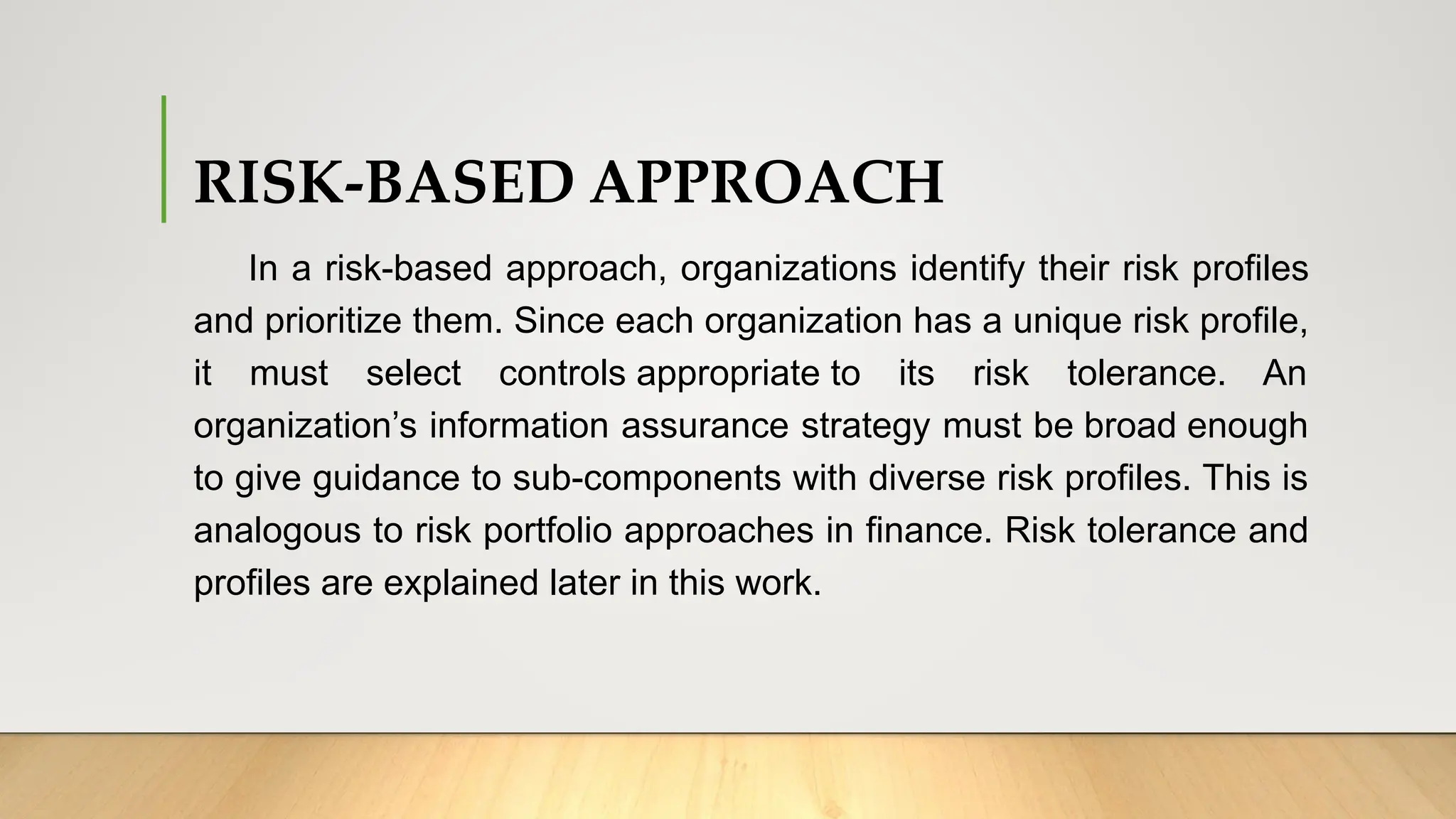 RISK-BASED APPROACH
In a risk-based approach, organizations identify their risk profiles
and prioritize them. Since each organization has a unique risk profile,
it must select controls appropriate to its risk tolerance. An
organization’s information assurance strategy must be broad enough
to give guidance to sub-components with diverse risk profiles. This is
analogous to risk portfolio approaches in finance. Risk tolerance and
profiles are explained later in this work.
 