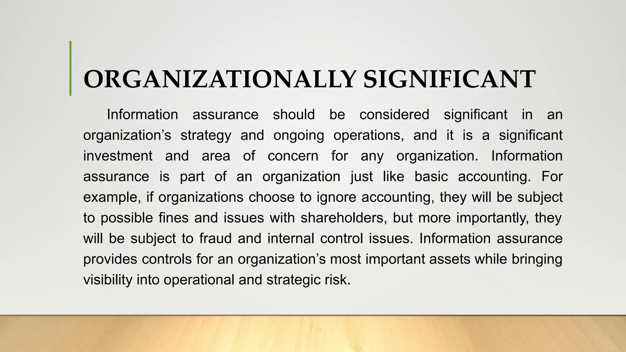 ORGANIZATIONALLY SIGNIFICANT
Information assurance should be considered significant in an
organization’s strategy and ongoing operations, and it is a significant
investment and area of concern for any organization. Information
assurance is part of an organization just like basic accounting. For
example, if organizations choose to ignore accounting, they will be subject
to possible fines and issues with shareholders, but more importantly, they
will be subject to fraud and internal control issues. Information assurance
provides controls for an organization’s most important assets while bringing
visibility into operational and strategic risk.
 