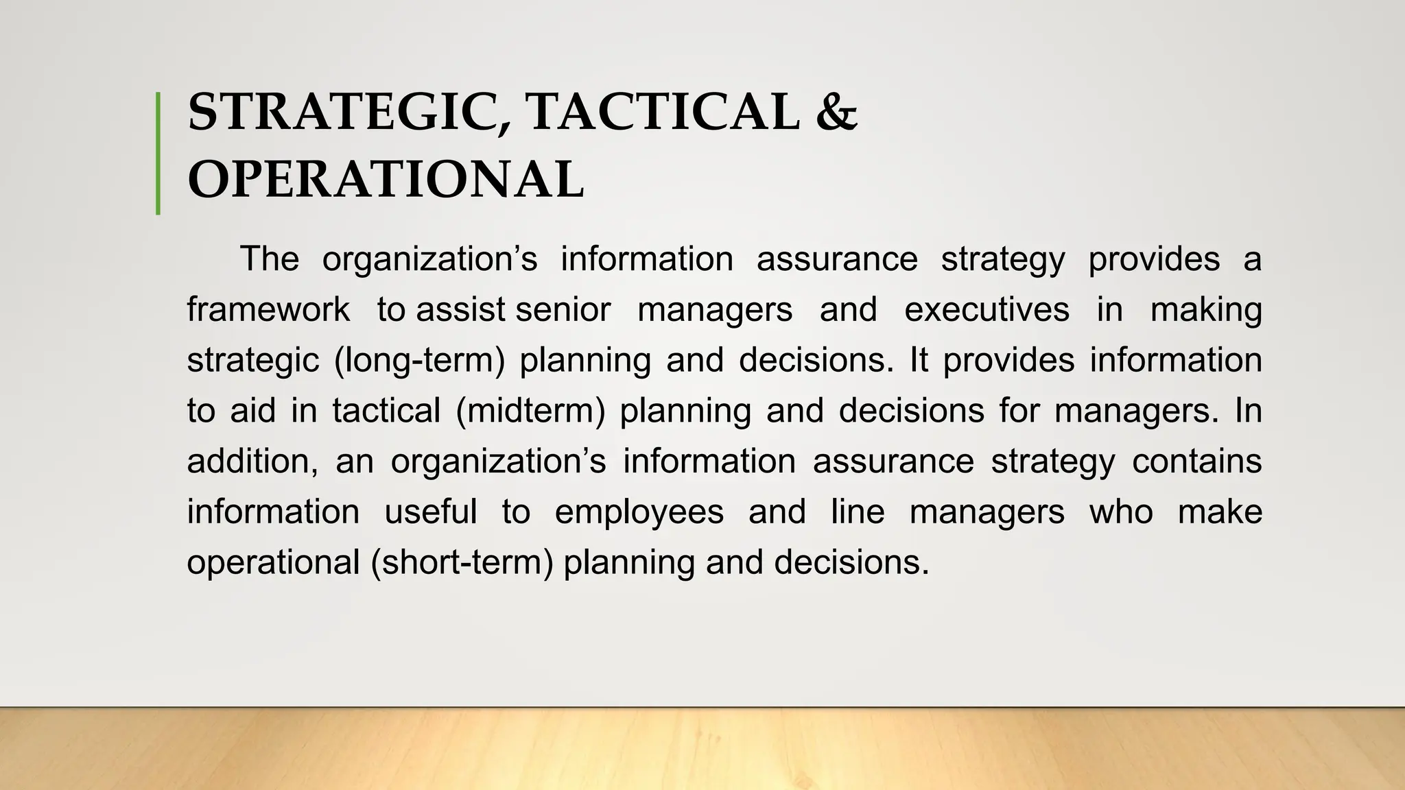 STRATEGIC, TACTICAL &
OPERATIONAL
The organization’s information assurance strategy provides a
framework to assist senior managers and executives in making
strategic (long-term) planning and decisions. It provides information
to aid in tactical (midterm) planning and decisions for managers. In
addition, an organization’s information assurance strategy contains
information useful to employees and line managers who make
operational (short-term) planning and decisions.
 