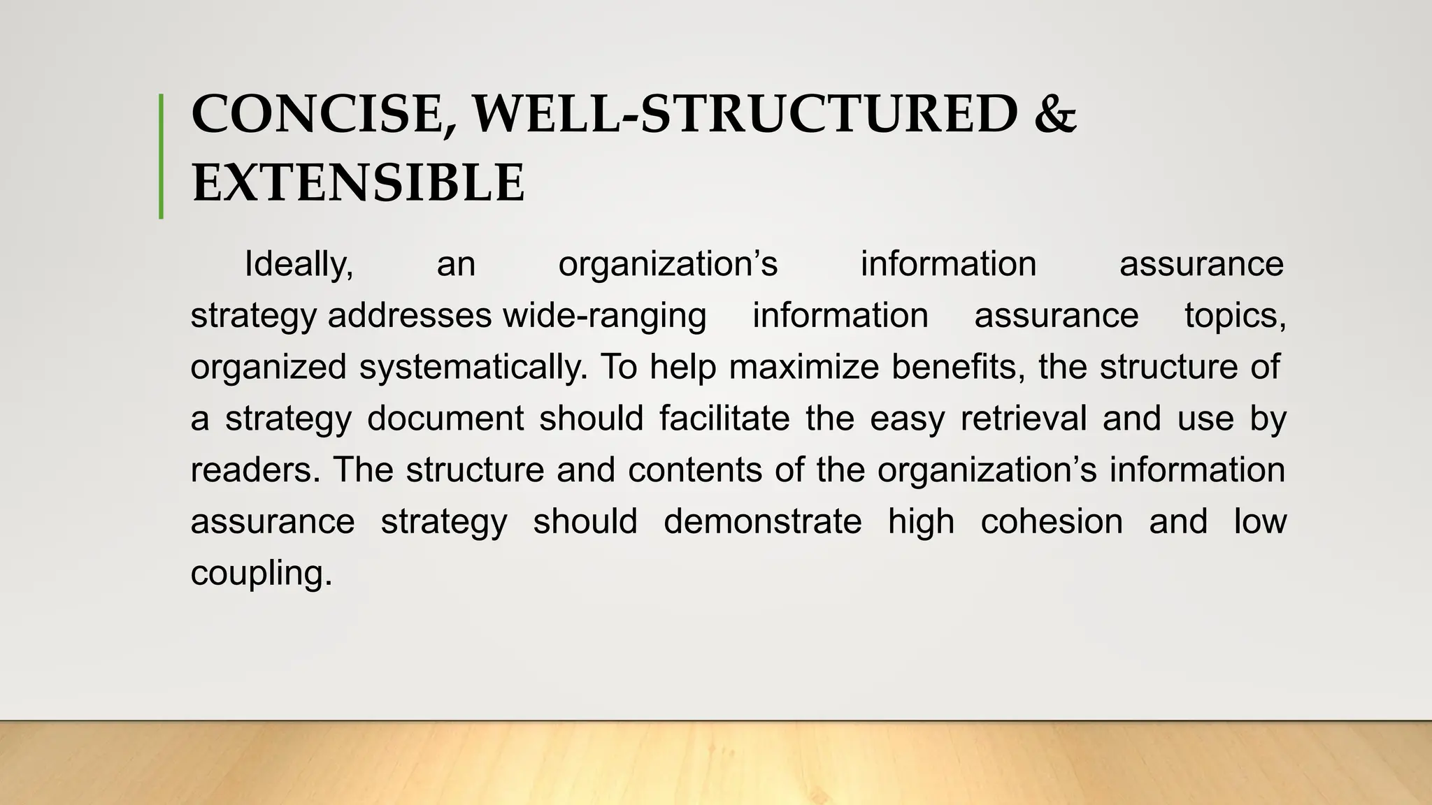 CONCISE, WELL-STRUCTURED &
EXTENSIBLE
Ideally, an organization’s information assurance
strategy addresses wide-ranging information assurance topics,
organized systematically. To help maximize benefits, the structure of
a strategy document should facilitate the easy retrieval and use by
readers. The structure and contents of the organization’s information
assurance strategy should demonstrate high cohesion and low
coupling.
 