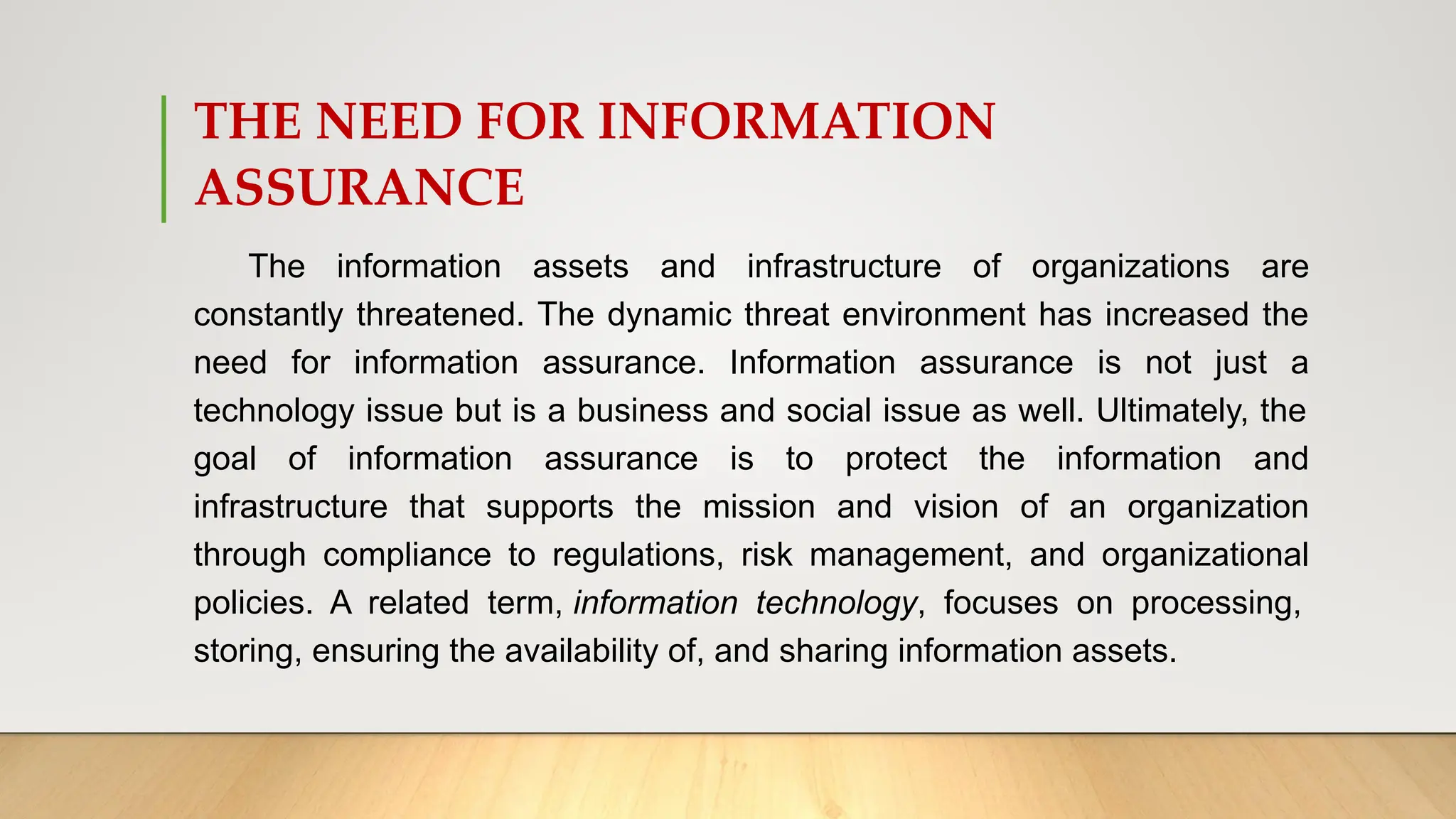 THE NEED FOR INFORMATION
ASSURANCE
The information assets and infrastructure of organizations are
constantly threatened. The dynamic threat environment has increased the
need for information assurance. Information assurance is not just a
technology issue but is a business and social issue as well. Ultimately, the
goal of information assurance is to protect the information and
infrastructure that supports the mission and vision of an organization
through compliance to regulations, risk management, and organizational
policies. A related term, information technology, focuses on processing,
storing, ensuring the availability of, and sharing information assets.
 