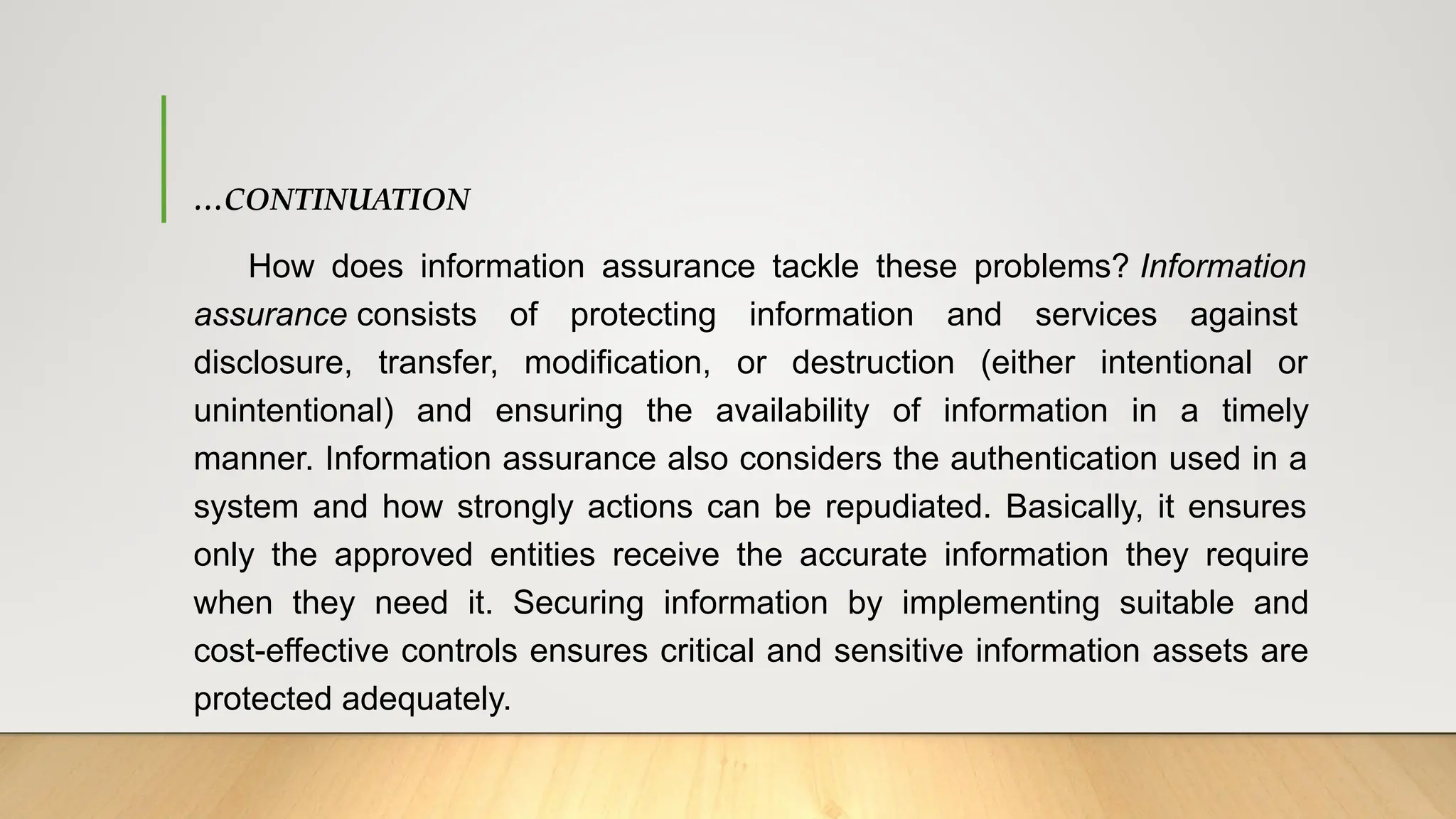 …CONTINUATION
How does information assurance tackle these problems? Information
assurance consists of protecting information and services against
disclosure, transfer, modification, or destruction (either intentional or
unintentional) and ensuring the availability of information in a timely
manner. Information assurance also considers the authentication used in a
system and how strongly actions can be repudiated. Basically, it ensures
only the approved entities receive the accurate information they require
when they need it. Securing information by implementing suitable and
cost-effective controls ensures critical and sensitive information assets are
protected adequately.
 