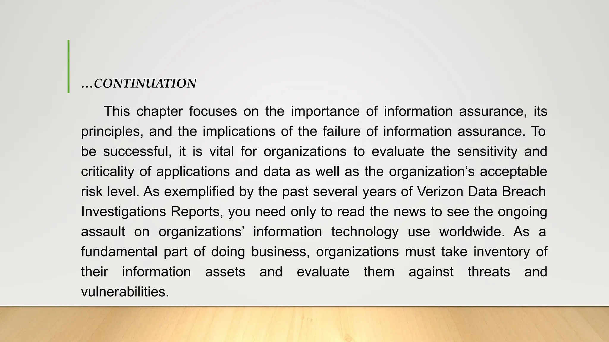 …CONTINUATION
This chapter focuses on the importance of information assurance, its
principles, and the implications of the failure of information assurance. To
be successful, it is vital for organizations to evaluate the sensitivity and
criticality of applications and data as well as the organization’s acceptable
risk level. As exemplified by the past several years of Verizon Data Breach
Investigations Reports, you need only to read the news to see the ongoing
assault on organizations’ information technology use worldwide. As a
fundamental part of doing business, organizations must take inventory of
their information assets and evaluate them against threats and
vulnerabilities.
 