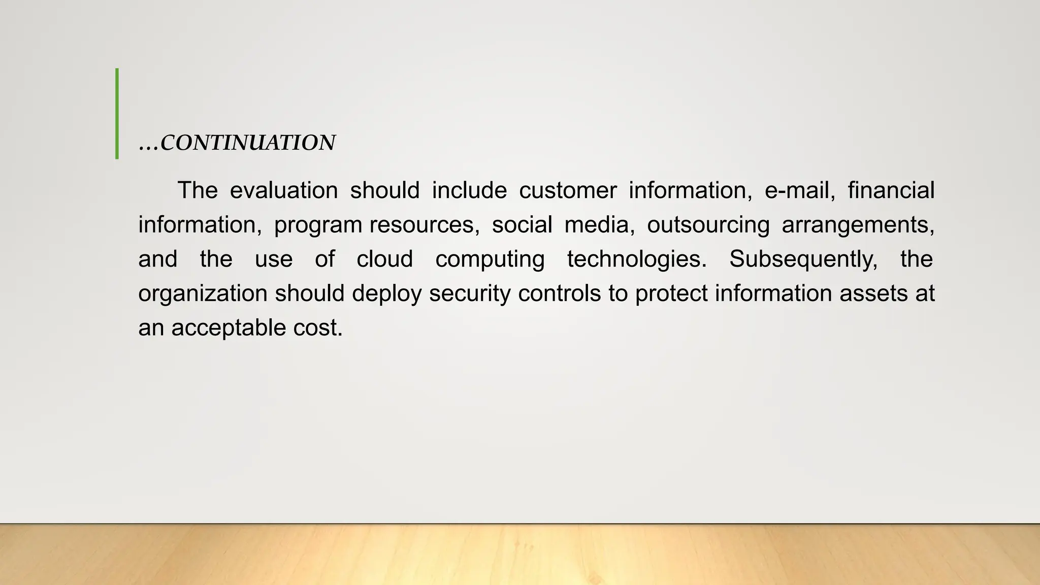 …CONTINUATION
The evaluation should include customer information, e-mail, financial
information, program resources, social media, outsourcing arrangements,
and the use of cloud computing technologies. Subsequently, the
organization should deploy security controls to protect information assets at
an acceptable cost.
 