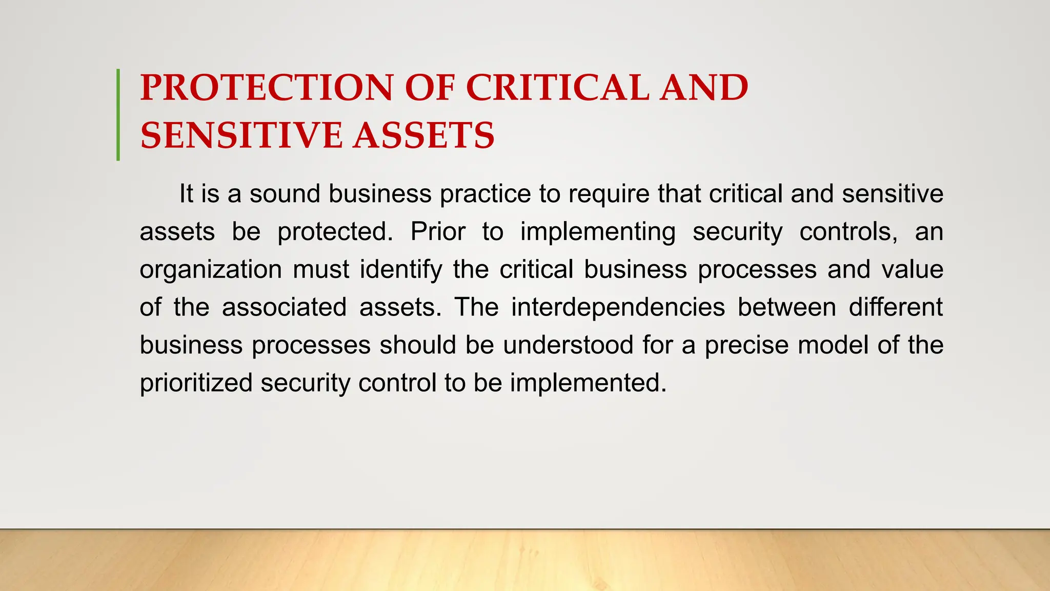 PROTECTION OF CRITICAL AND
SENSITIVE ASSETS
It is a sound business practice to require that critical and sensitive
assets be protected. Prior to implementing security controls, an
organization must identify the critical business processes and value
of the associated assets. The interdependencies between different
business processes should be understood for a precise model of the
prioritized security control to be implemented.
 