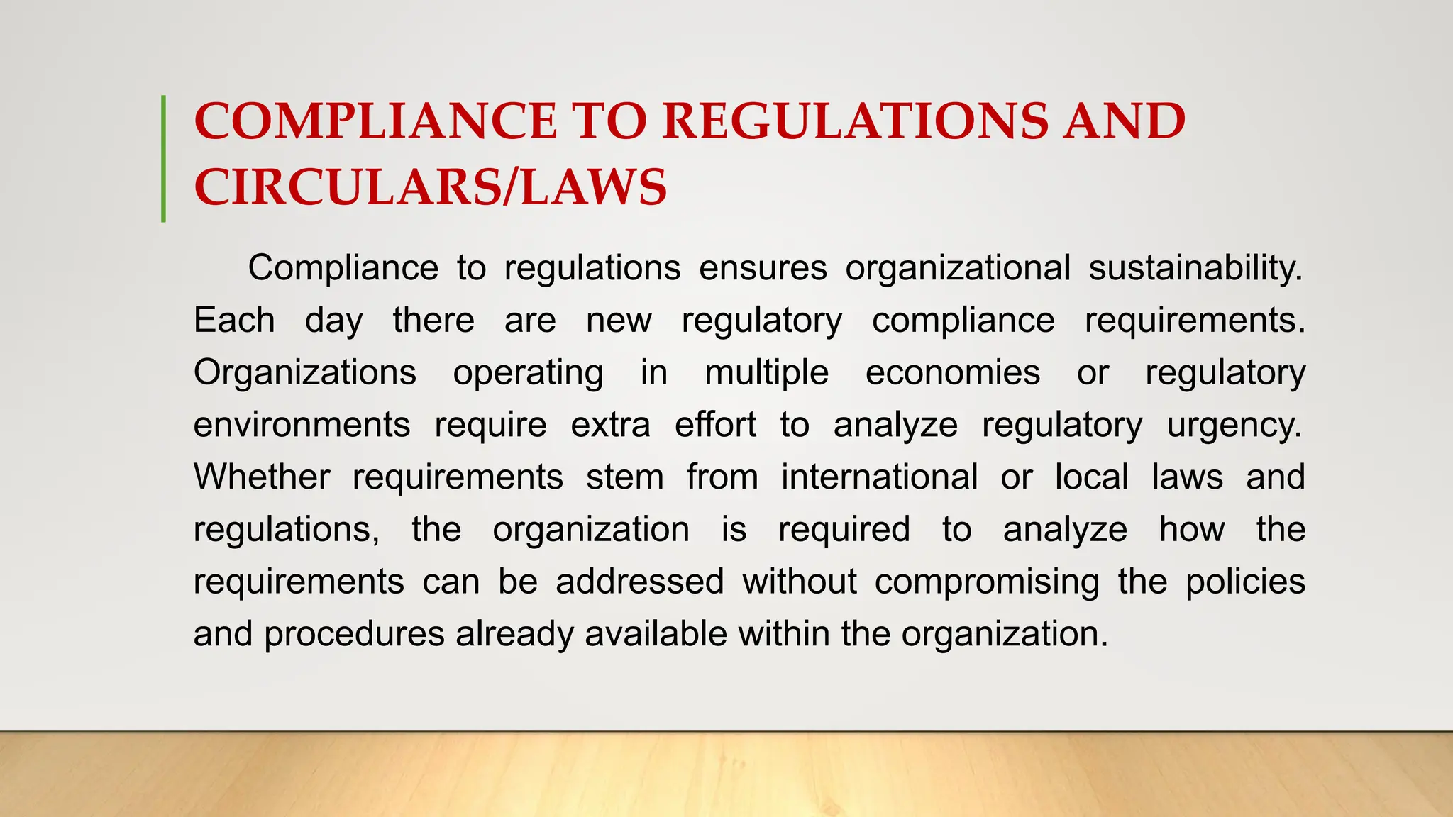 COMPLIANCE TO REGULATIONS AND
CIRCULARS/LAWS
Compliance to regulations ensures organizational sustainability.
Each day there are new regulatory compliance requirements.
Organizations operating in multiple economies or regulatory
environments require extra effort to analyze regulatory urgency.
Whether requirements stem from international or local laws and
regulations, the organization is required to analyze how the
requirements can be addressed without compromising the policies
and procedures already available within the organization.
 