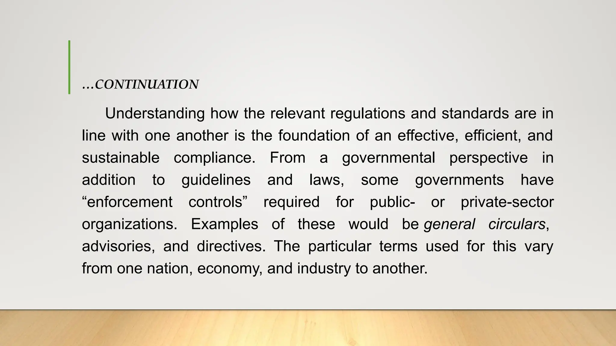 …CONTINUATION
Understanding how the relevant regulations and standards are in
line with one another is the foundation of an effective, efficient, and
sustainable compliance. From a governmental perspective in
addition to guidelines and laws, some governments have
“enforcement controls” required for public- or private-sector
organizations. Examples of these would be general circulars,
advisories, and directives. The particular terms used for this vary
from one nation, economy, and industry to another.
 