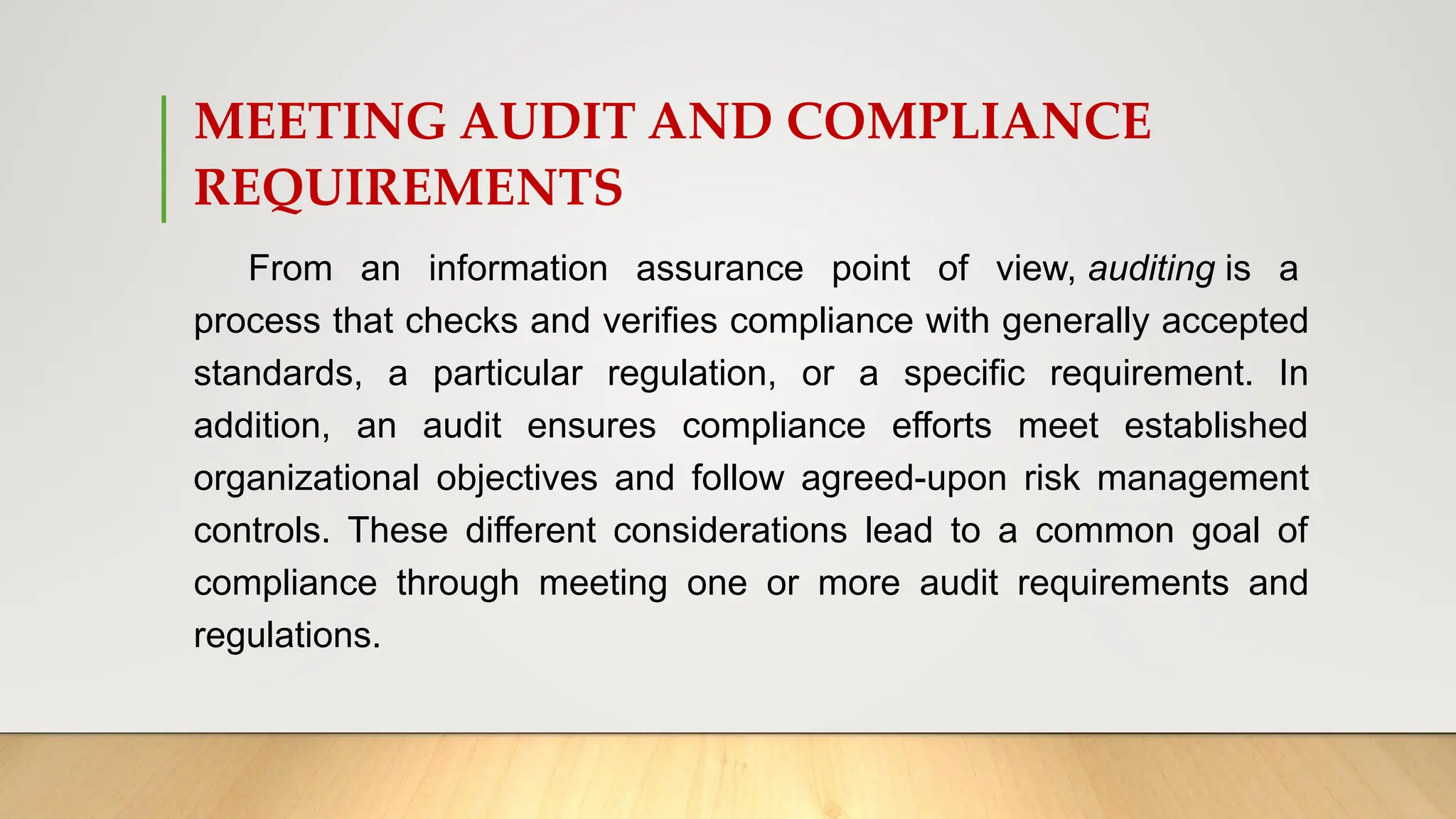 MEETING AUDIT AND COMPLIANCE
REQUIREMENTS
From an information assurance point of view, auditing is a
process that checks and verifies compliance with generally accepted
standards, a particular regulation, or a specific requirement. In
addition, an audit ensures compliance efforts meet established
organizational objectives and follow agreed-upon risk management
controls. These different considerations lead to a common goal of
compliance through meeting one or more audit requirements and
regulations.
 