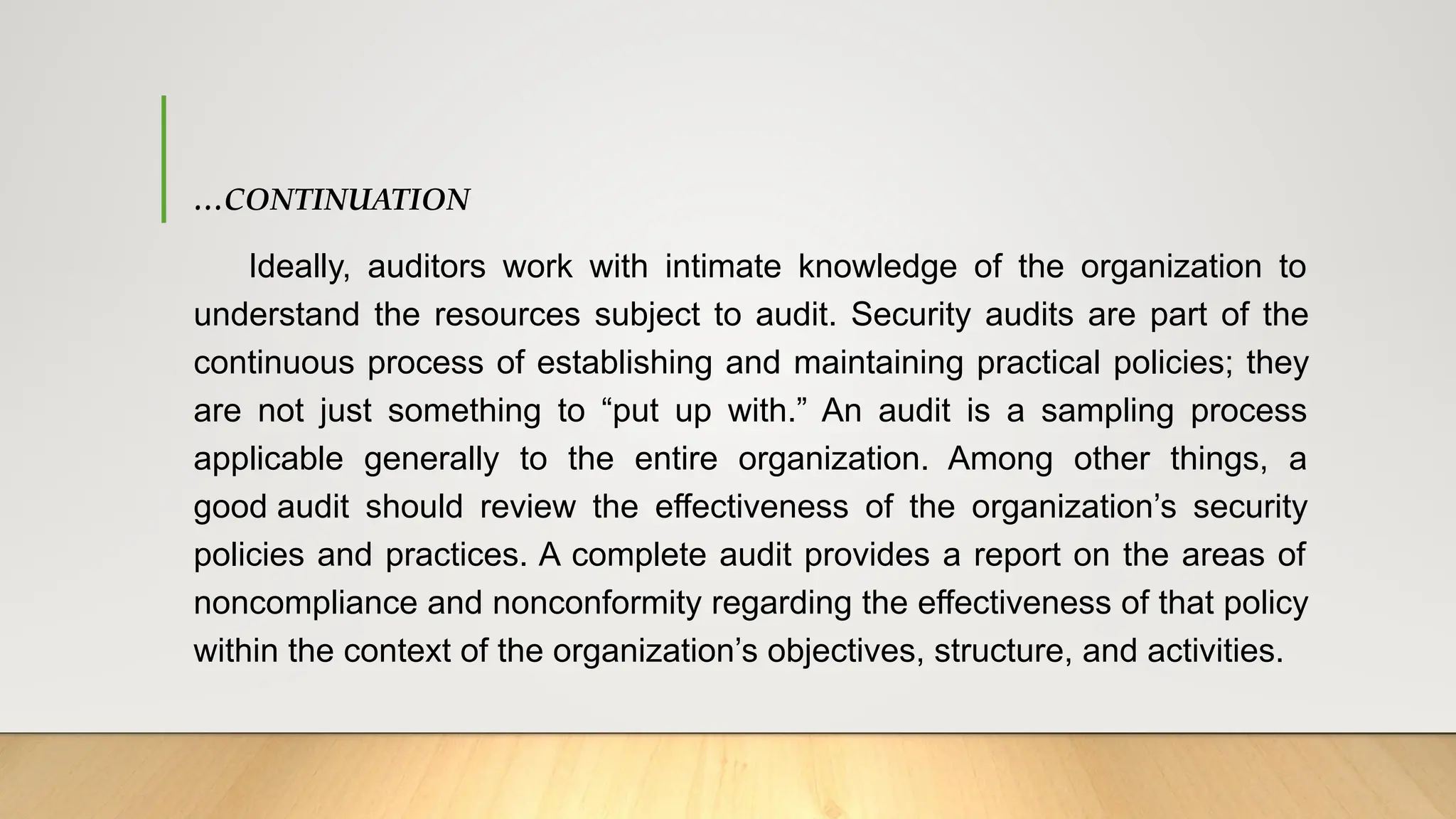 …CONTINUATION
Ideally, auditors work with intimate knowledge of the organization to
understand the resources subject to audit. Security audits are part of the
continuous process of establishing and maintaining practical policies; they
are not just something to “put up with.” An audit is a sampling process
applicable generally to the entire organization. Among other things, a
good audit should review the effectiveness of the organization’s security
policies and practices. A complete audit provides a report on the areas of
noncompliance and nonconformity regarding the effectiveness of that policy
within the context of the organization’s objectives, structure, and activities.
 