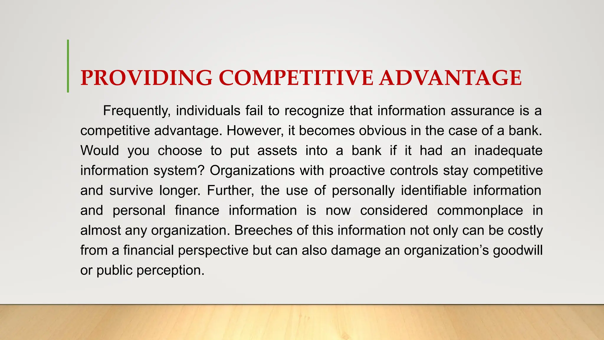 PROVIDING COMPETITIVE ADVANTAGE
Frequently, individuals fail to recognize that information assurance is a
competitive advantage. However, it becomes obvious in the case of a bank.
Would you choose to put assets into a bank if it had an inadequate
information system? Organizations with proactive controls stay competitive
and survive longer. Further, the use of personally identifiable information
and personal finance information is now considered commonplace in
almost any organization. Breeches of this information not only can be costly
from a financial perspective but can also damage an organization’s goodwill
or public perception.
 