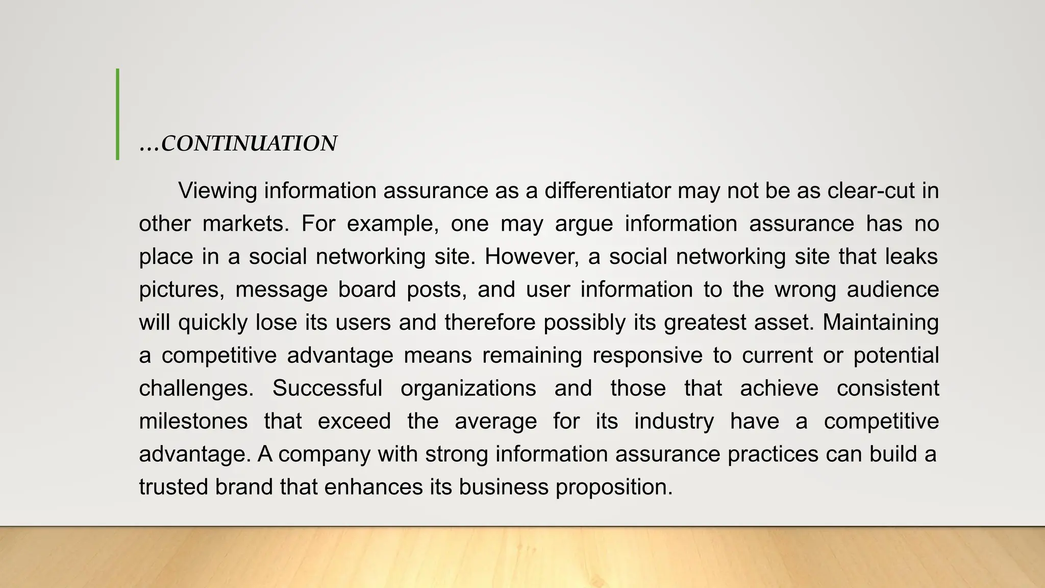 …CONTINUATION
Viewing information assurance as a differentiator may not be as clear-cut in
other markets. For example, one may argue information assurance has no
place in a social networking site. However, a social networking site that leaks
pictures, message board posts, and user information to the wrong audience
will quickly lose its users and therefore possibly its greatest asset. Maintaining
a competitive advantage means remaining responsive to current or potential
challenges. Successful organizations and those that achieve consistent
milestones that exceed the average for its industry have a competitive
advantage. A company with strong information assurance practices can build a
trusted brand that enhances its business proposition.
 