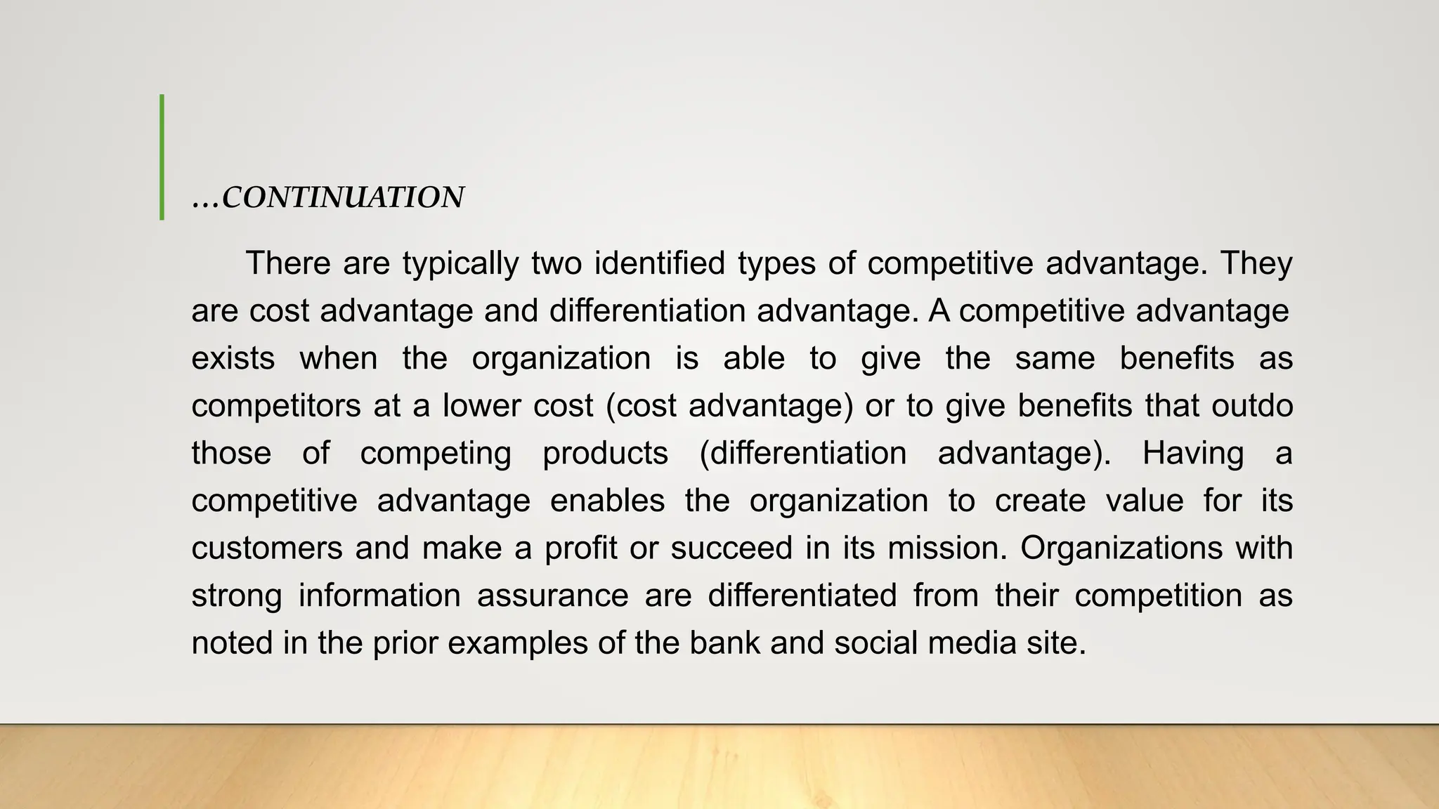 …CONTINUATION
There are typically two identified types of competitive advantage. They
are cost advantage and differentiation advantage. A competitive advantage
exists when the organization is able to give the same benefits as
competitors at a lower cost (cost advantage) or to give benefits that outdo
those of competing products (differentiation advantage). Having a
competitive advantage enables the organization to create value for its
customers and make a profit or succeed in its mission. Organizations with
strong information assurance are differentiated from their competition as
noted in the prior examples of the bank and social media site.
 