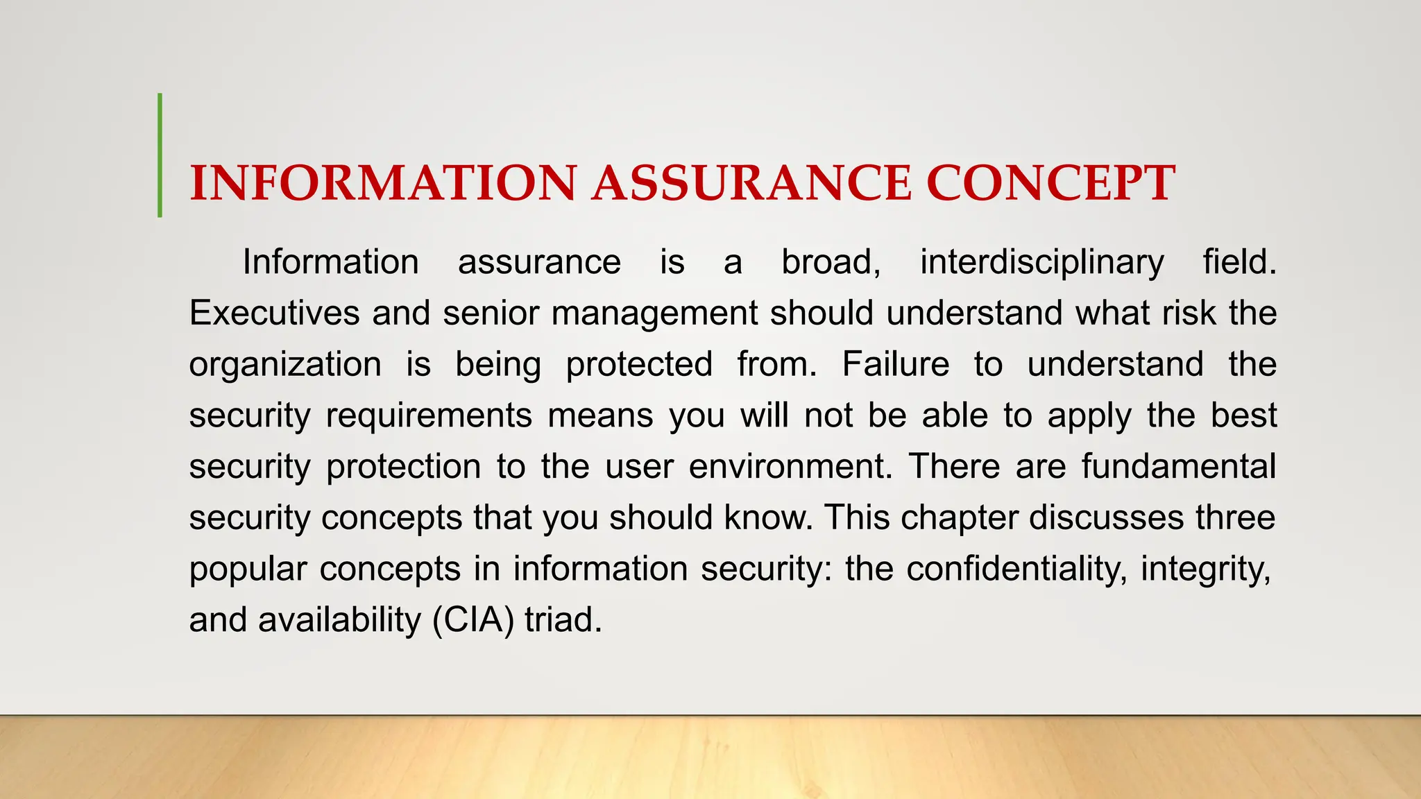 INFORMATION ASSURANCE CONCEPT
Information assurance is a broad, interdisciplinary field.
Executives and senior management should understand what risk the
organization is being protected from. Failure to understand the
security requirements means you will not be able to apply the best
security protection to the user environment. There are fundamental
security concepts that you should know. This chapter discusses three
popular concepts in information security: the confidentiality, integrity,
and availability (CIA) triad.
 