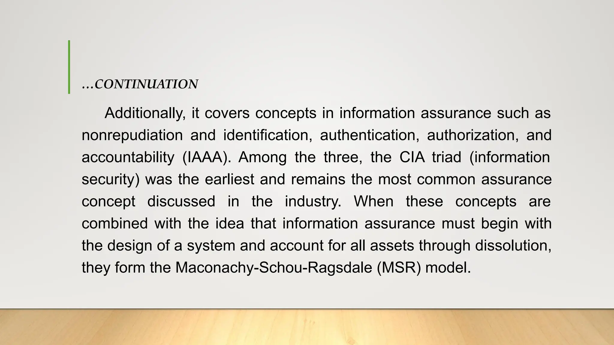 …CONTINUATION
Additionally, it covers concepts in information assurance such as
nonrepudiation and identification, authentication, authorization, and
accountability (IAAA). Among the three, the CIA triad (information
security) was the earliest and remains the most common assurance
concept discussed in the industry. When these concepts are
combined with the idea that information assurance must begin with
the design of a system and account for all assets through dissolution,
they form the Maconachy-Schou-Ragsdale (MSR) model.
 