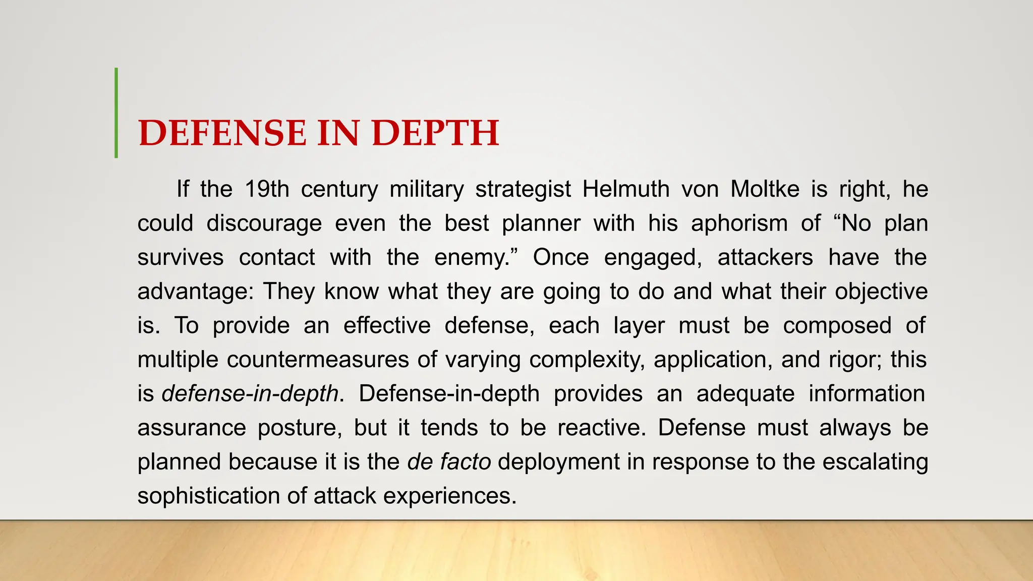 DEFENSE IN DEPTH
If the 19th century military strategist Helmuth von Moltke is right, he
could discourage even the best planner with his aphorism of “No plan
survives contact with the enemy.” Once engaged, attackers have the
advantage: They know what they are going to do and what their objective
is. To provide an effective defense, each layer must be composed of
multiple countermeasures of varying complexity, application, and rigor; this
is defense-in-depth. Defense-in-depth provides an adequate information
assurance posture, but it tends to be reactive. Defense must always be
planned because it is the de facto deployment in response to the escalating
sophistication of attack experiences.
 