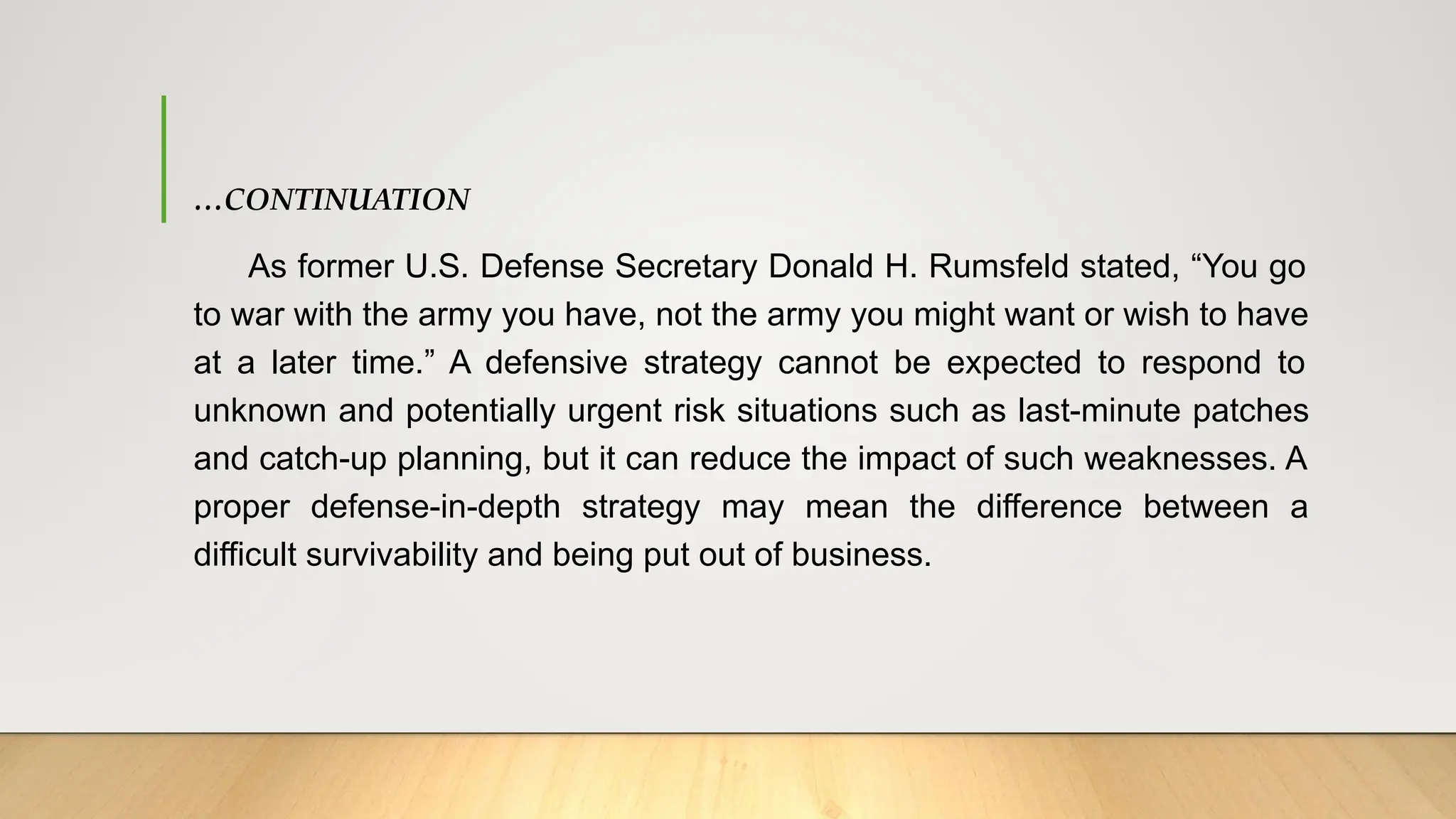 …CONTINUATION
As former U.S. Defense Secretary Donald H. Rumsfeld stated, “You go
to war with the army you have, not the army you might want or wish to have
at a later time.” A defensive strategy cannot be expected to respond to
unknown and potentially urgent risk situations such as last-minute patches
and catch-up planning, but it can reduce the impact of such weaknesses. A
proper defense-in-depth strategy may mean the difference between a
difficult survivability and being put out of business.
 