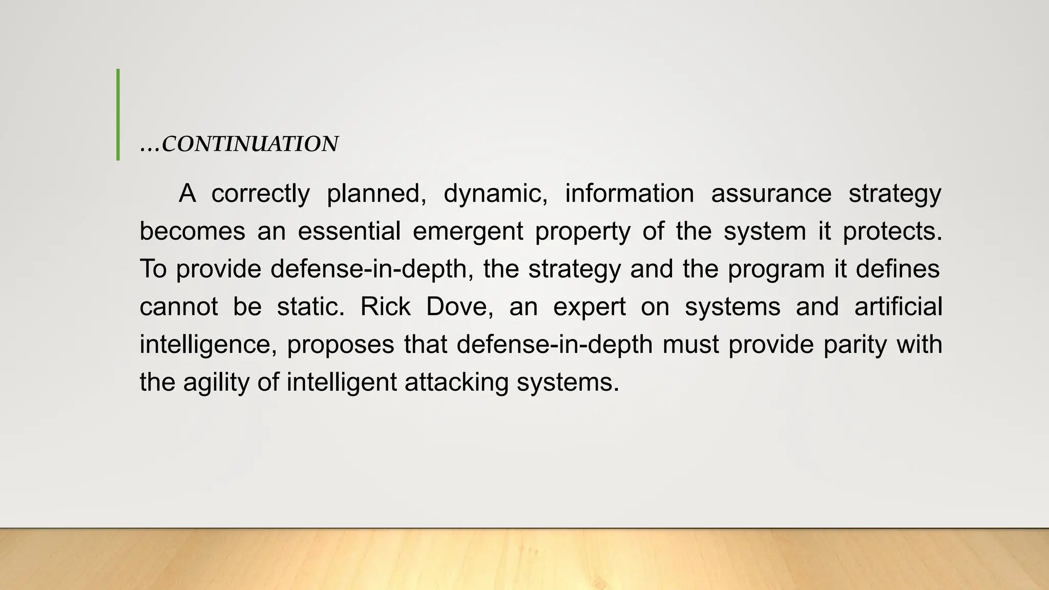 …CONTINUATION
A correctly planned, dynamic, information assurance strategy
becomes an essential emergent property of the system it protects.
To provide defense-in-depth, the strategy and the program it defines
cannot be static. Rick Dove, an expert on systems and artificial
intelligence, proposes that defense-in-depth must provide parity with
the agility of intelligent attacking systems.
 