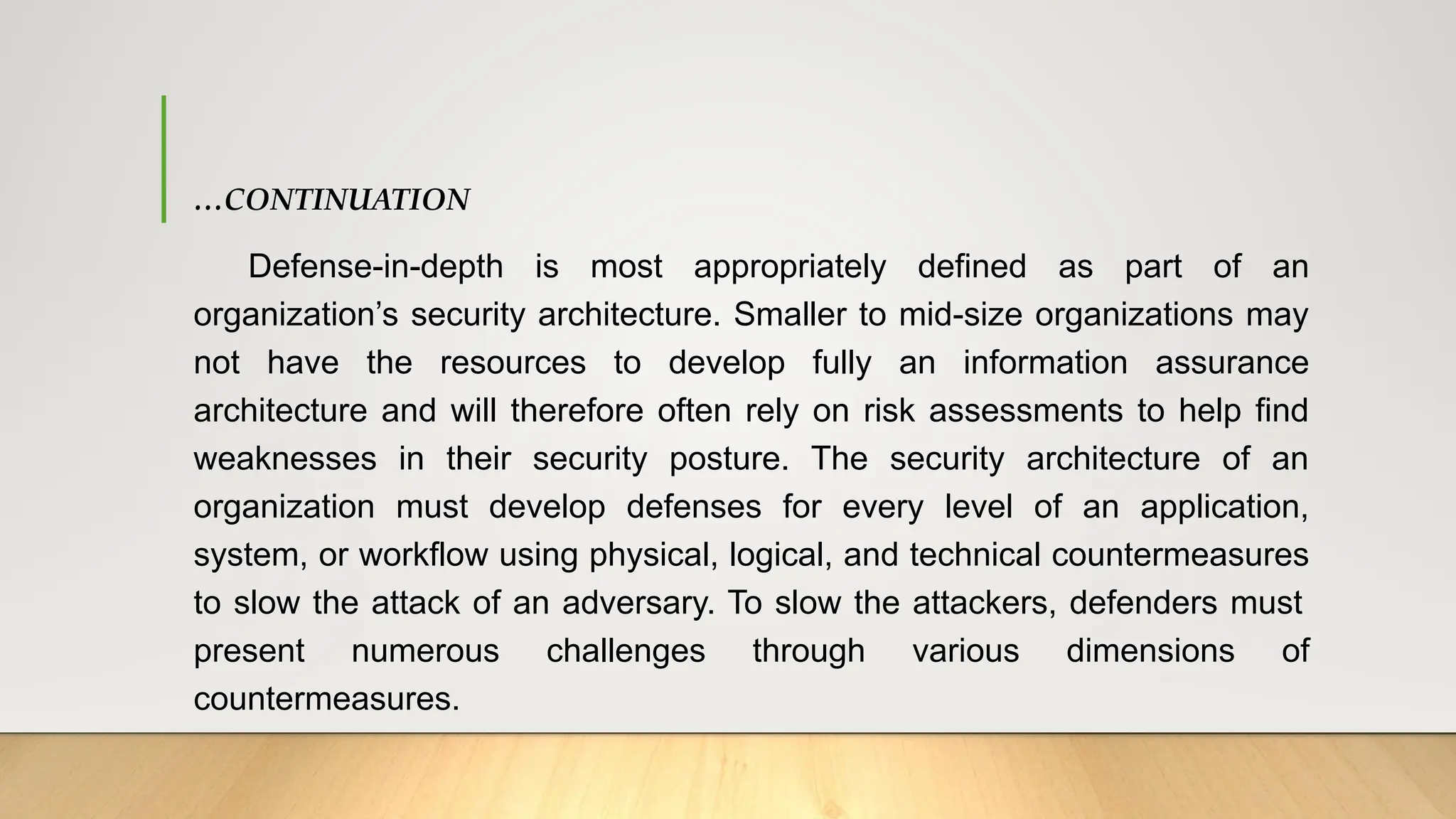 …CONTINUATION
Defense-in-depth is most appropriately defined as part of an
organization’s security architecture. Smaller to mid-size organizations may
not have the resources to develop fully an information assurance
architecture and will therefore often rely on risk assessments to help find
weaknesses in their security posture. The security architecture of an
organization must develop defenses for every level of an application,
system, or workflow using physical, logical, and technical countermeasures
to slow the attack of an adversary. To slow the attackers, defenders must
present numerous challenges through various dimensions of
countermeasures.
 