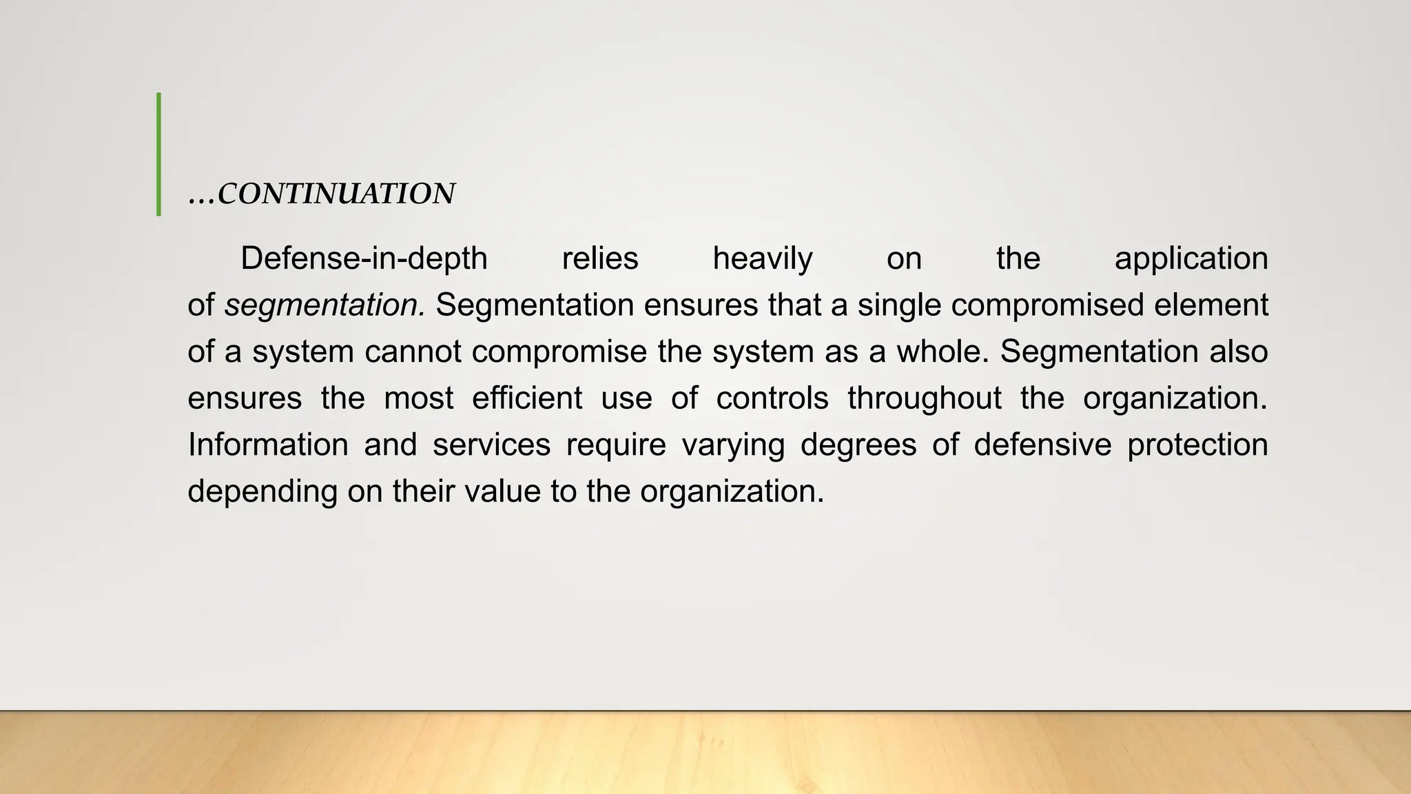 …CONTINUATION
Defense-in-depth relies heavily on the application
of segmentation. Segmentation ensures that a single compromised element
of a system cannot compromise the system as a whole. Segmentation also
ensures the most efficient use of controls throughout the organization.
Information and services require varying degrees of defensive protection
depending on their value to the organization.
 