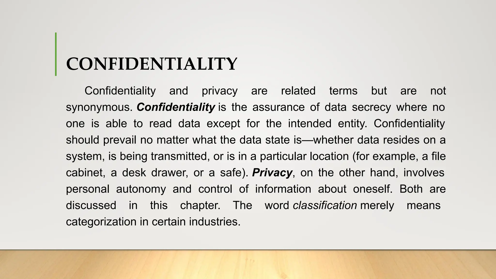 CONFIDENTIALITY
Confidentiality and privacy are related terms but are not
synonymous. Confidentiality is the assurance of data secrecy where no
one is able to read data except for the intended entity. Confidentiality
should prevail no matter what the data state is—whether data resides on a
system, is being transmitted, or is in a particular location (for example, a file
cabinet, a desk drawer, or a safe). Privacy, on the other hand, involves
personal autonomy and control of information about oneself. Both are
discussed in this chapter. The word classification merely means
categorization in certain industries.
 