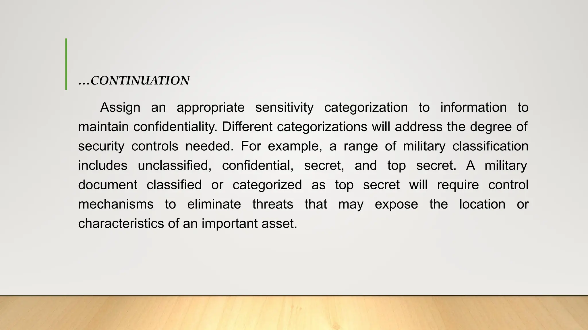 …CONTINUATION
Assign an appropriate sensitivity categorization to information to
maintain confidentiality. Different categorizations will address the degree of
security controls needed. For example, a range of military classification
includes unclassified, confidential, secret, and top secret. A military
document classified or categorized as top secret will require control
mechanisms to eliminate threats that may expose the location or
characteristics of an important asset.
 