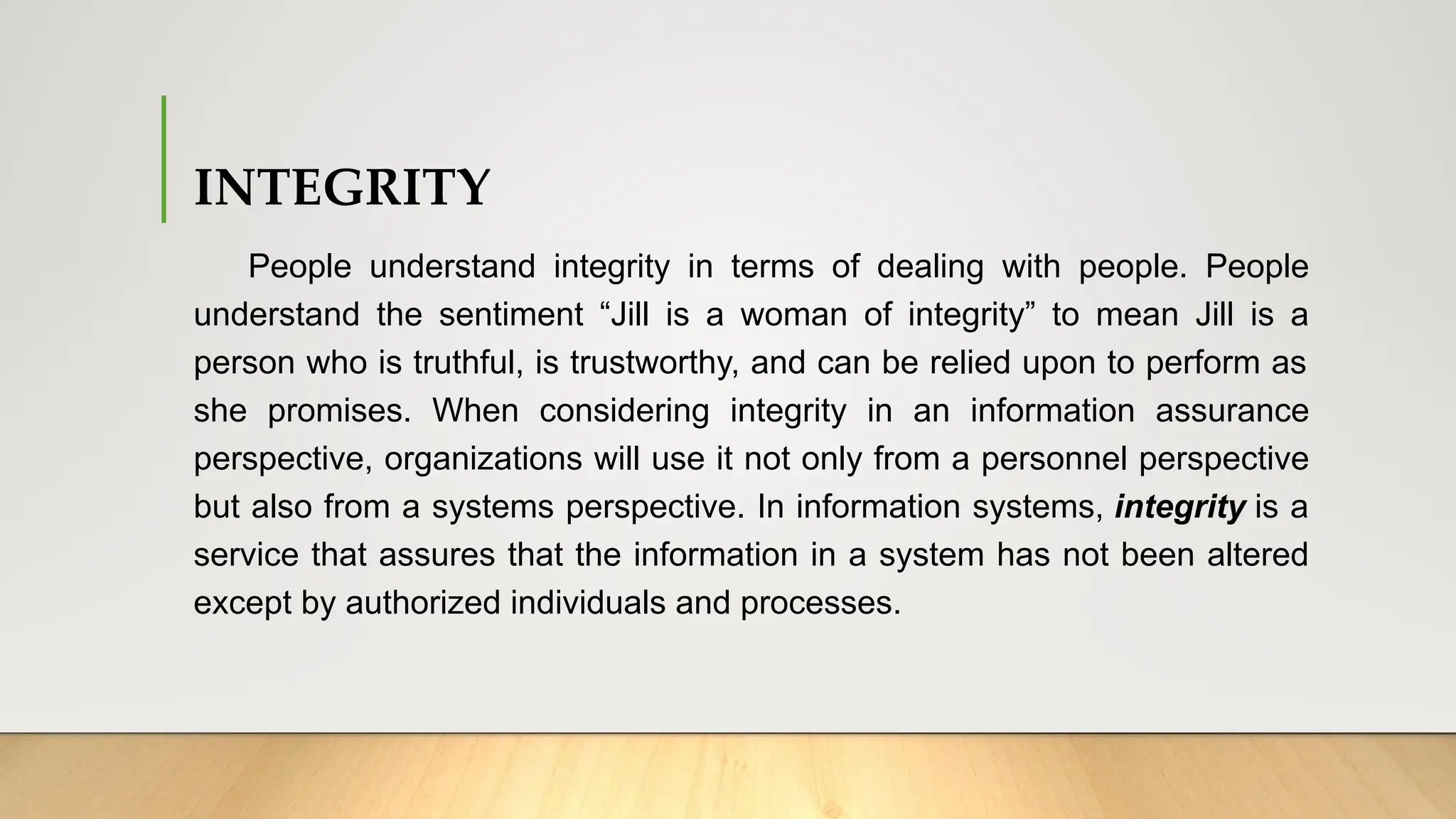 INTEGRITY
People understand integrity in terms of dealing with people. People
understand the sentiment “Jill is a woman of integrity” to mean Jill is a
person who is truthful, is trustworthy, and can be relied upon to perform as
she promises. When considering integrity in an information assurance
perspective, organizations will use it not only from a personnel perspective
but also from a systems perspective. In information systems, integrity is a
service that assures that the information in a system has not been altered
except by authorized individuals and processes.
 