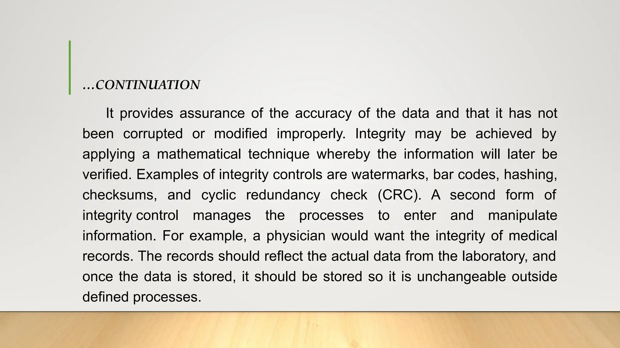 …CONTINUATION
It provides assurance of the accuracy of the data and that it has not
been corrupted or modified improperly. Integrity may be achieved by
applying a mathematical technique whereby the information will later be
verified. Examples of integrity controls are watermarks, bar codes, hashing,
checksums, and cyclic redundancy check (CRC). A second form of
integrity control manages the processes to enter and manipulate
information. For example, a physician would want the integrity of medical
records. The records should reflect the actual data from the laboratory, and
once the data is stored, it should be stored so it is unchangeable outside
defined processes.
 
