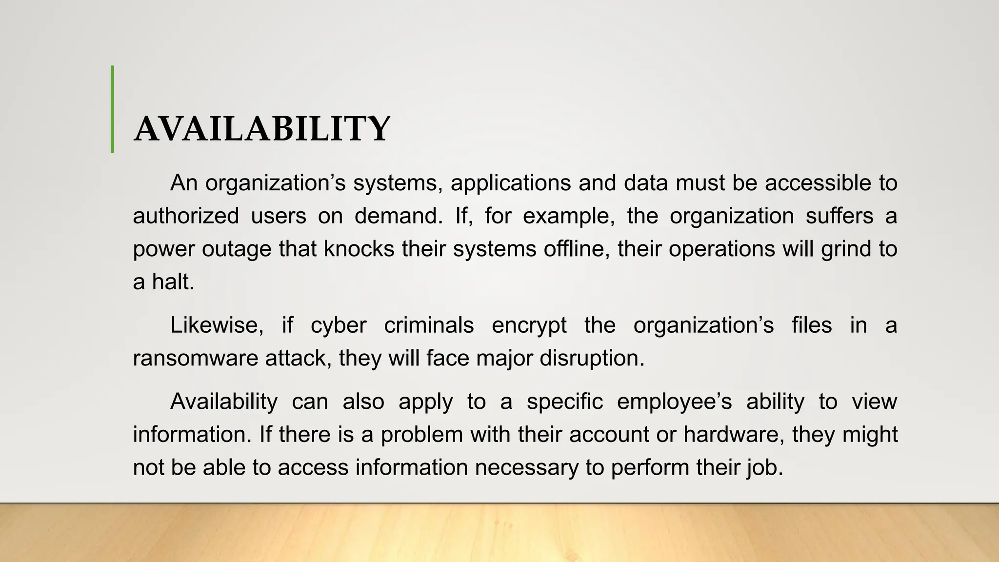 AVAILABILITY
An organization’s systems, applications and data must be accessible to
authorized users on demand. If, for example, the organization suffers a
power outage that knocks their systems offline, their operations will grind to
a halt.
Likewise, if cyber criminals encrypt the organization’s files in a
ransomware attack, they will face major disruption.
Availability can also apply to a specific employee’s ability to view
information. If there is a problem with their account or hardware, they might
not be able to access information necessary to perform their job.
 