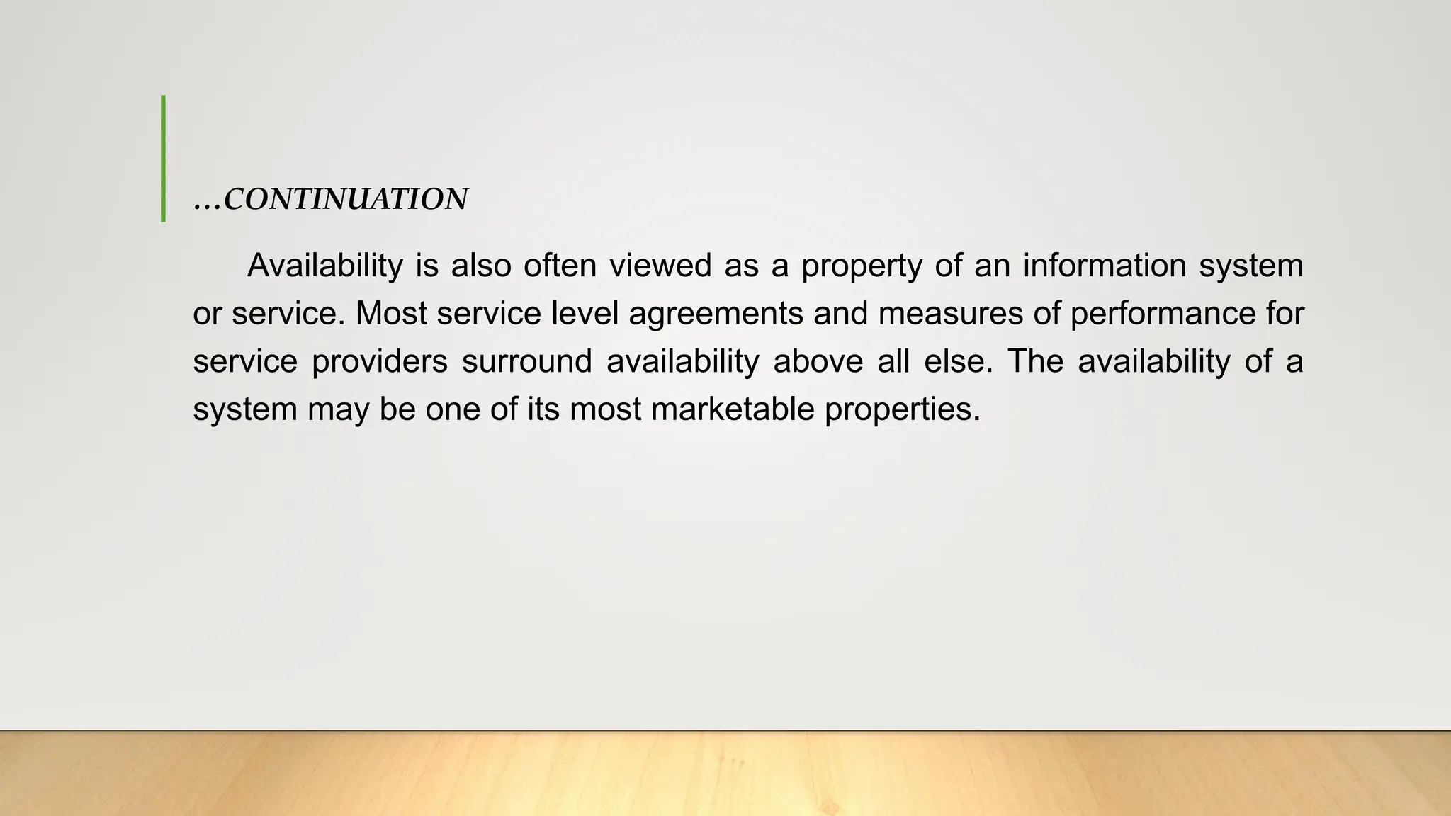 …CONTINUATION
Availability is also often viewed as a property of an information system
or service. Most service level agreements and measures of performance for
service providers surround availability above all else. The availability of a
system may be one of its most marketable properties.
 