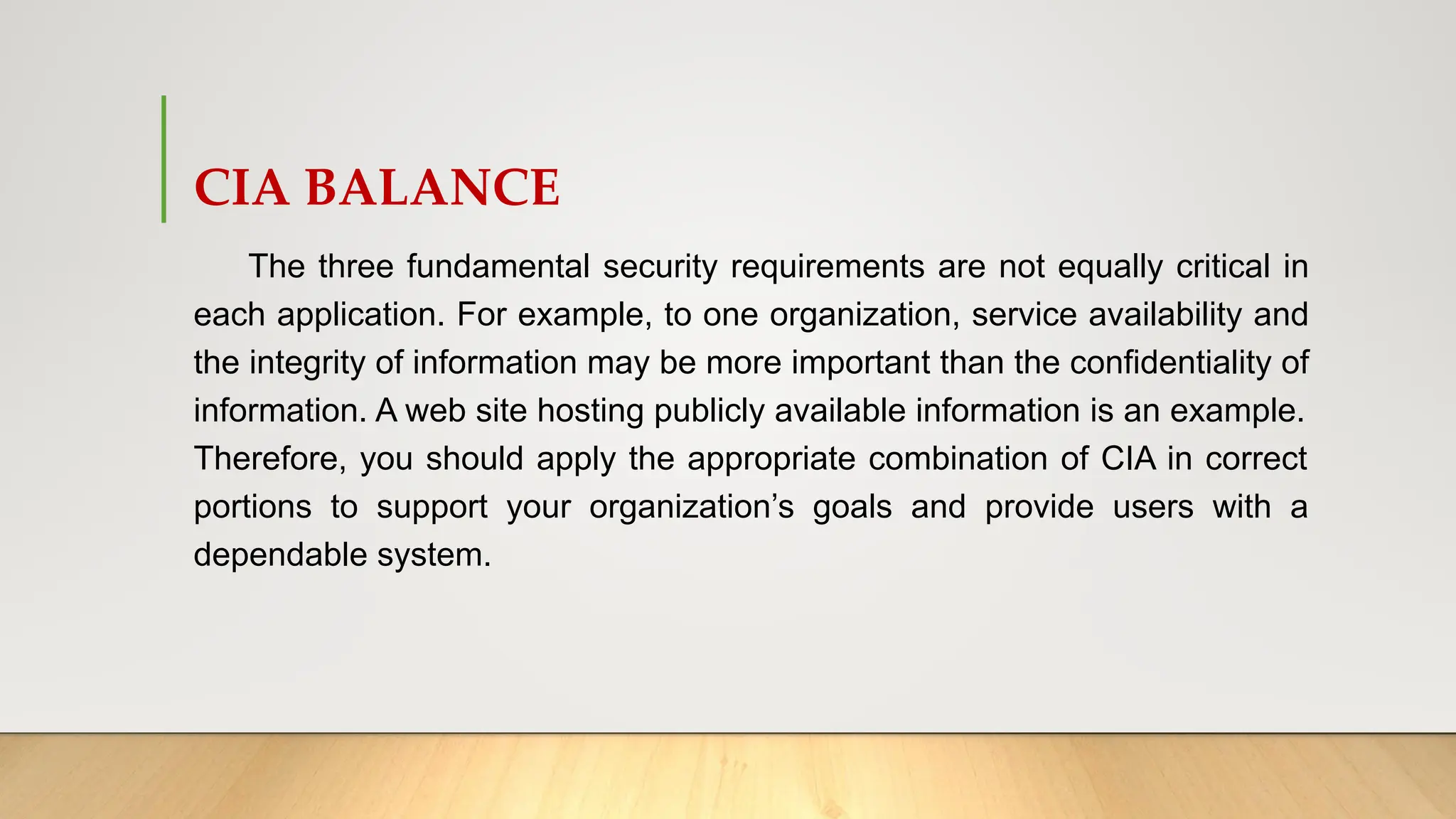 CIA BALANCE
The three fundamental security requirements are not equally critical in
each application. For example, to one organization, service availability and
the integrity of information may be more important than the confidentiality of
information. A web site hosting publicly available information is an example.
Therefore, you should apply the appropriate combination of CIA in correct
portions to support your organization’s goals and provide users with a
dependable system.
 