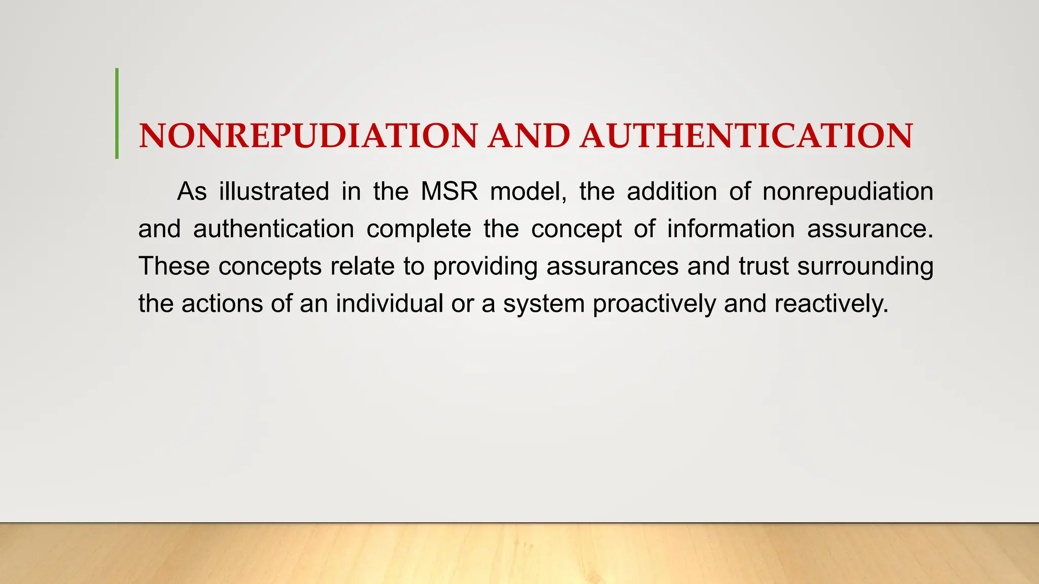 NONREPUDIATION AND AUTHENTICATION
As illustrated in the MSR model, the addition of nonrepudiation
and authentication complete the concept of information assurance.
These concepts relate to providing assurances and trust surrounding
the actions of an individual or a system proactively and reactively.
 