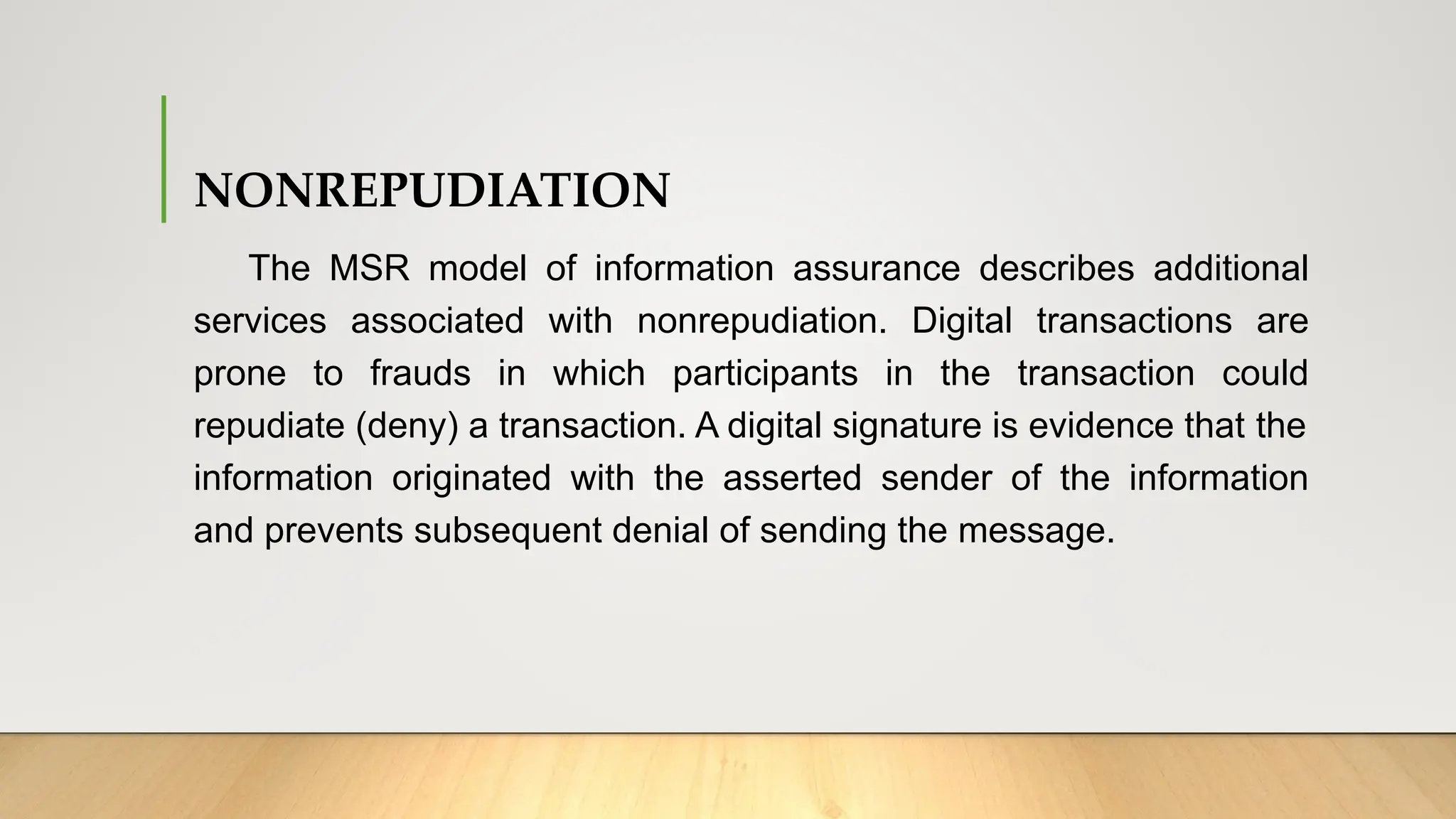 NONREPUDIATION
The MSR model of information assurance describes additional
services associated with nonrepudiation. Digital transactions are
prone to frauds in which participants in the transaction could
repudiate (deny) a transaction. A digital signature is evidence that the
information originated with the asserted sender of the information
and prevents subsequent denial of sending the message.
 