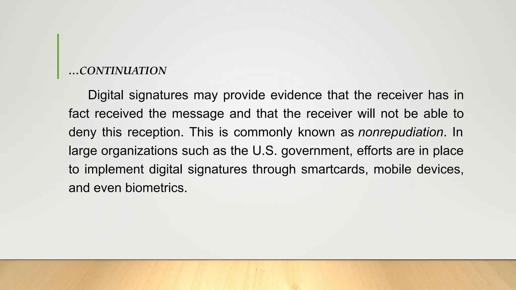 …CONTINUATION
Digital signatures may provide evidence that the receiver has in
fact received the message and that the receiver will not be able to
deny this reception. This is commonly known as nonrepudiation. In
large organizations such as the U.S. government, efforts are in place
to implement digital signatures through smartcards, mobile devices,
and even biometrics.
 