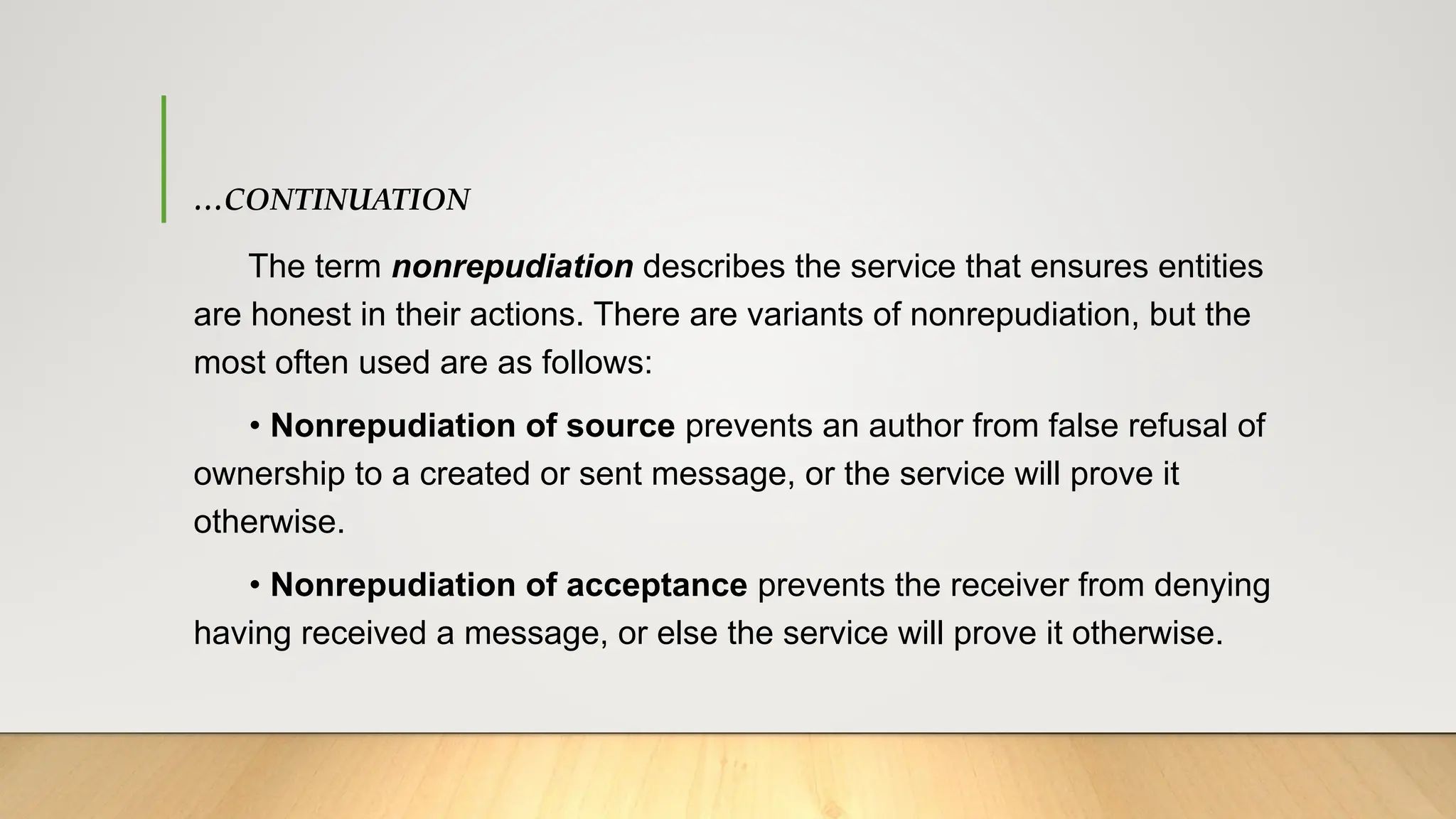 …CONTINUATION
The term nonrepudiation describes the service that ensures entities
are honest in their actions. There are variants of nonrepudiation, but the
most often used are as follows:
• Nonrepudiation of source prevents an author from false refusal of
ownership to a created or sent message, or the service will prove it
otherwise.
• Nonrepudiation of acceptance prevents the receiver from denying
having received a message, or else the service will prove it otherwise.
 