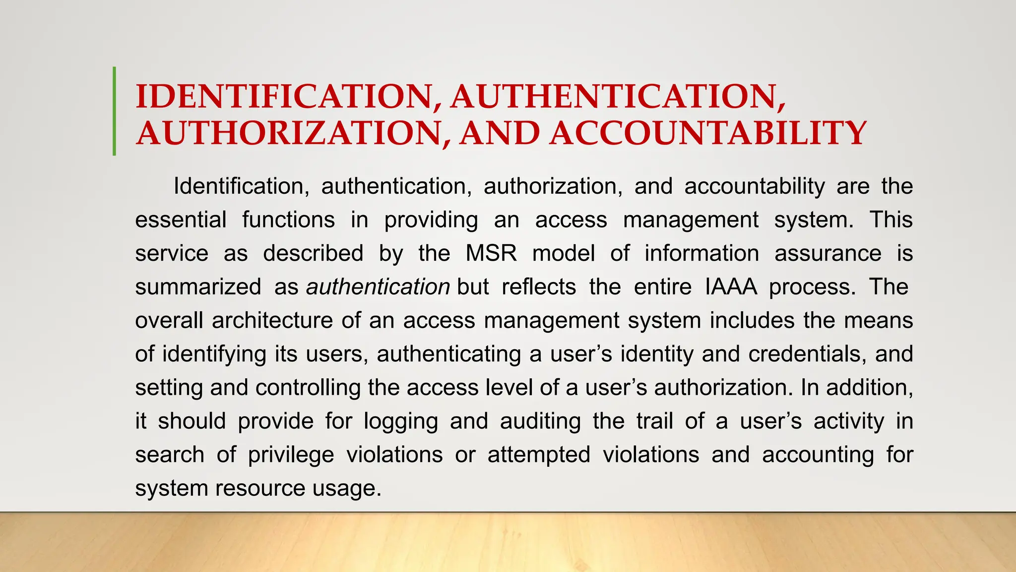 IDENTIFICATION, AUTHENTICATION,
AUTHORIZATION, AND ACCOUNTABILITY
Identification, authentication, authorization, and accountability are the
essential functions in providing an access management system. This
service as described by the MSR model of information assurance is
summarized as authentication but reflects the entire IAAA process. The
overall architecture of an access management system includes the means
of identifying its users, authenticating a user’s identity and credentials, and
setting and controlling the access level of a user’s authorization. In addition,
it should provide for logging and auditing the trail of a user’s activity in
search of privilege violations or attempted violations and accounting for
system resource usage.
 
