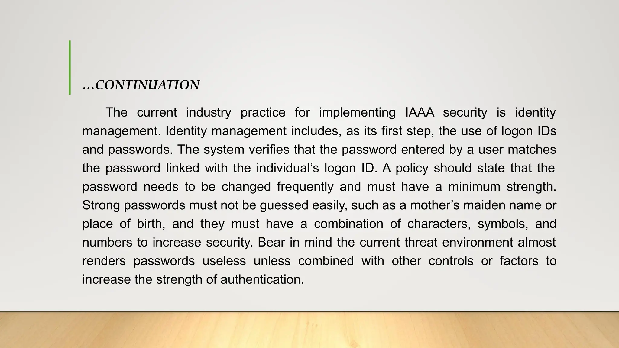…CONTINUATION
The current industry practice for implementing IAAA security is identity
management. Identity management includes, as its first step, the use of logon IDs
and passwords. The system verifies that the password entered by a user matches
the password linked with the individual’s logon ID. A policy should state that the
password needs to be changed frequently and must have a minimum strength.
Strong passwords must not be guessed easily, such as a mother’s maiden name or
place of birth, and they must have a combination of characters, symbols, and
numbers to increase security. Bear in mind the current threat environment almost
renders passwords useless unless combined with other controls or factors to
increase the strength of authentication.
 