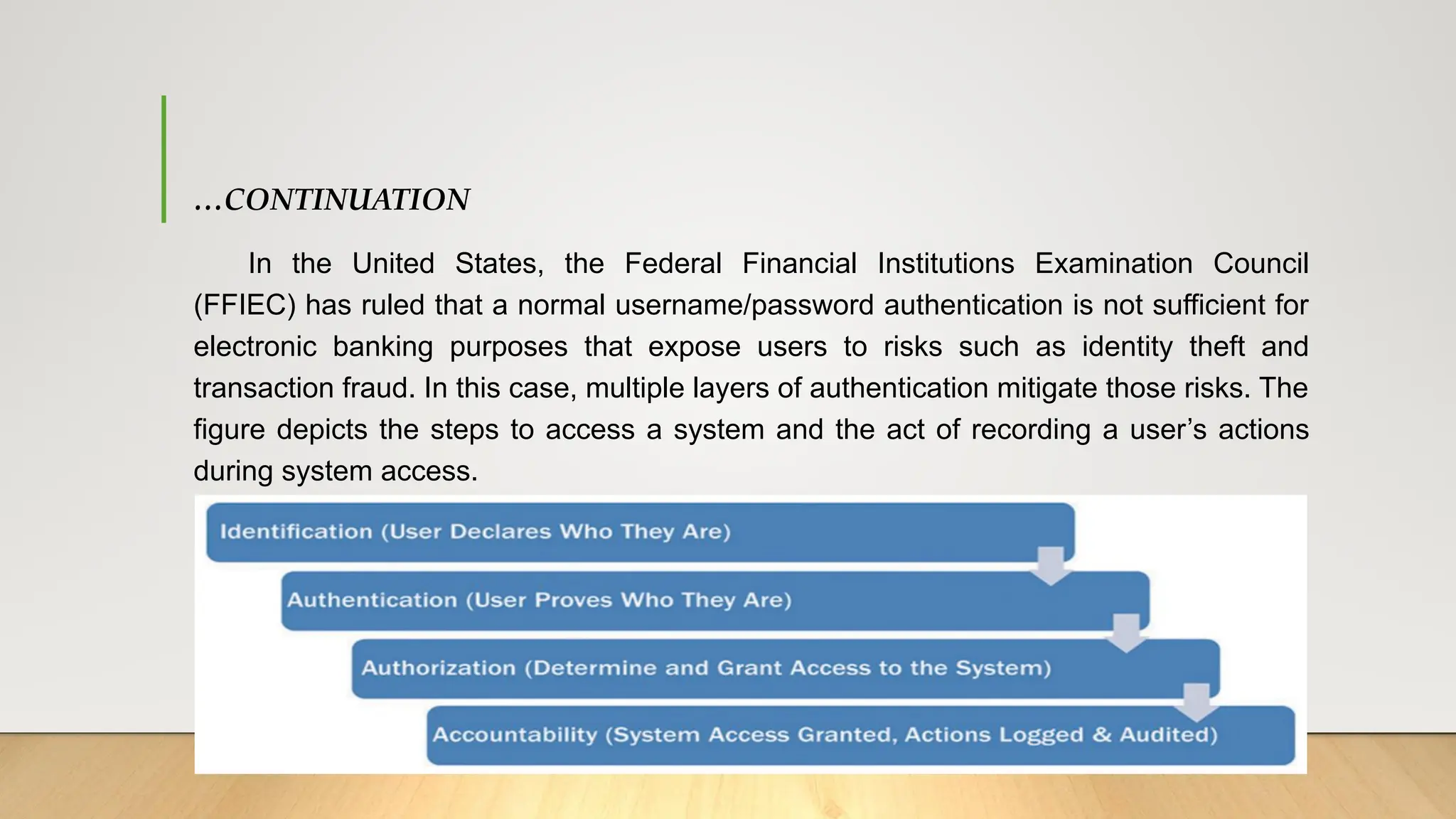 …CONTINUATION
In the United States, the Federal Financial Institutions Examination Council
(FFIEC) has ruled that a normal username/password authentication is not sufficient for
electronic banking purposes that expose users to risks such as identity theft and
transaction fraud. In this case, multiple layers of authentication mitigate those risks. The
figure depicts the steps to access a system and the act of recording a user’s actions
during system access.
 