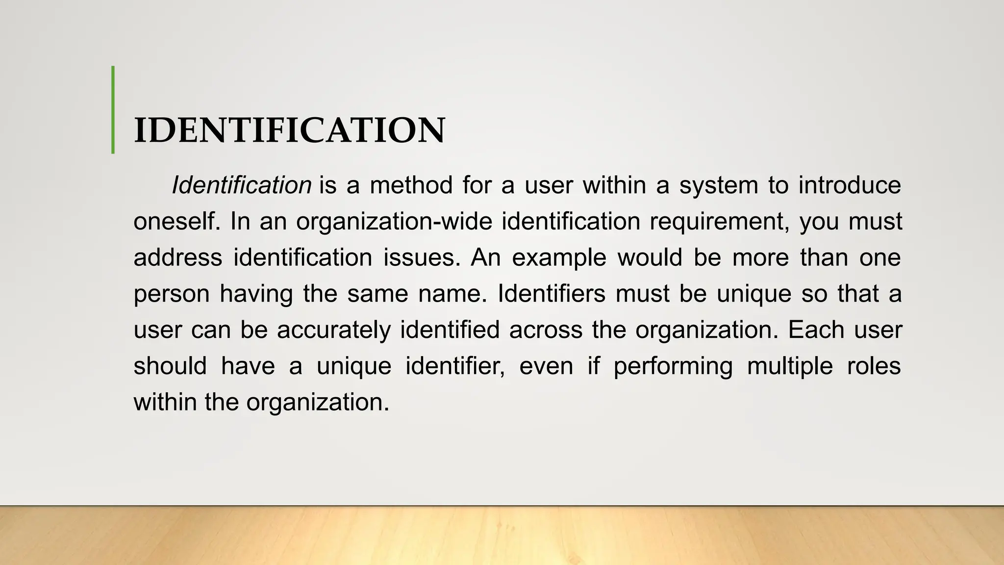 IDENTIFICATION
Identification is a method for a user within a system to introduce
oneself. In an organization-wide identification requirement, you must
address identification issues. An example would be more than one
person having the same name. Identifiers must be unique so that a
user can be accurately identified across the organization. Each user
should have a unique identifier, even if performing multiple roles
within the organization.
 