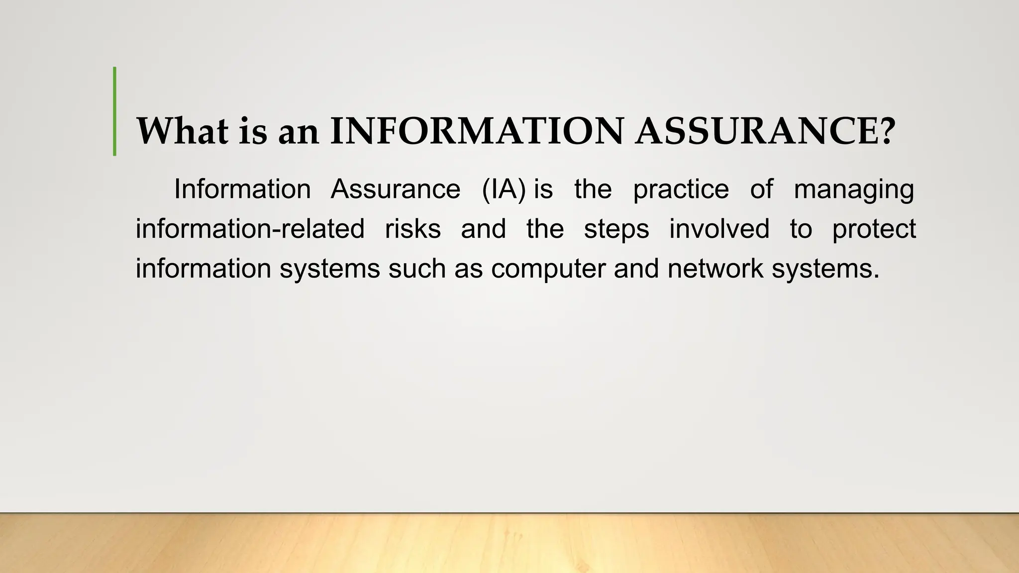 What is an INFORMATION ASSURANCE?
Information Assurance (IA) is the practice of managing
information-related risks and the steps involved to protect
information systems such as computer and network systems.
 