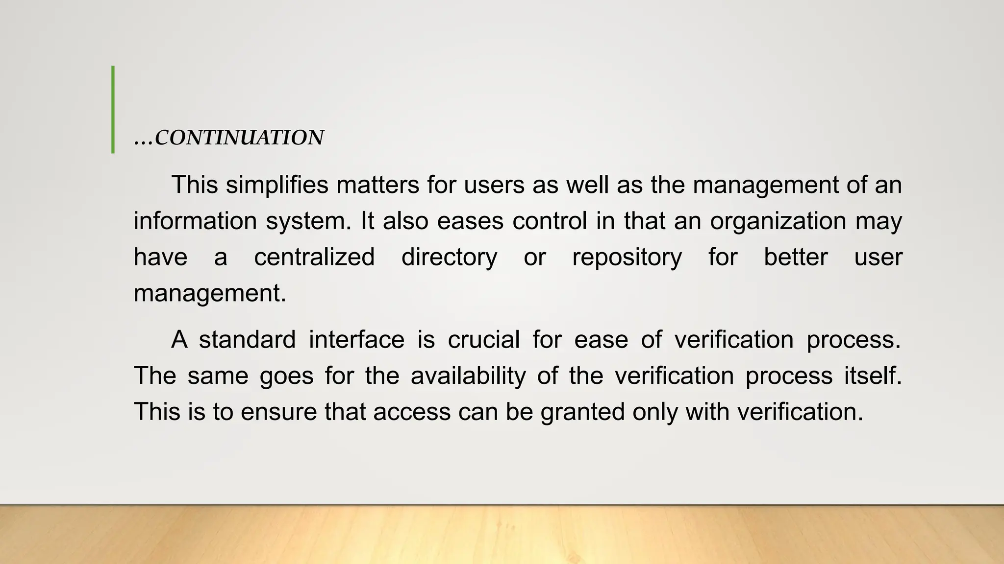 …CONTINUATION
This simplifies matters for users as well as the management of an
information system. It also eases control in that an organization may
have a centralized directory or repository for better user
management.
A standard interface is crucial for ease of verification process.
The same goes for the availability of the verification process itself.
This is to ensure that access can be granted only with verification.
 