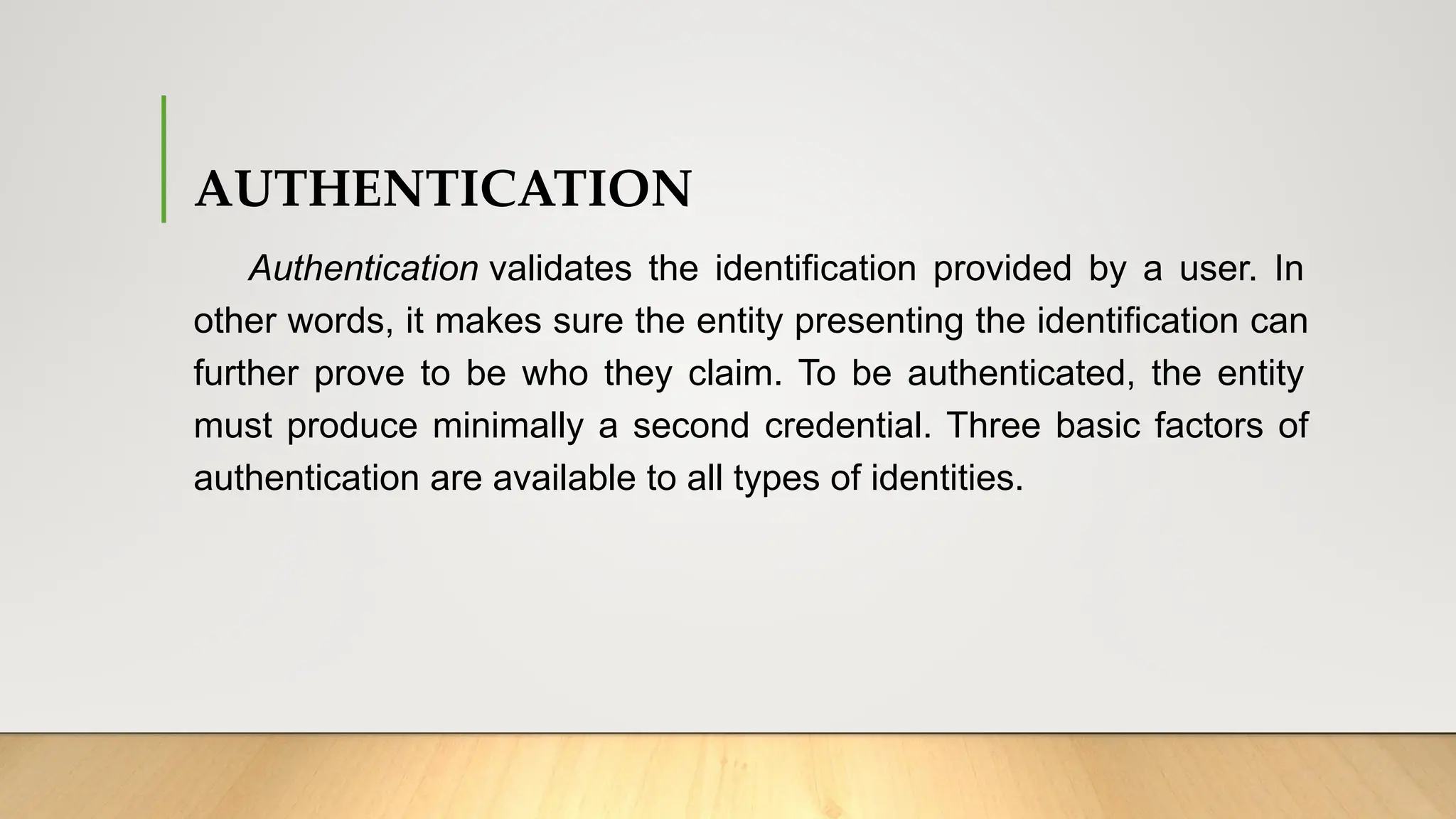 AUTHENTICATION
Authentication validates the identification provided by a user. In
other words, it makes sure the entity presenting the identification can
further prove to be who they claim. To be authenticated, the entity
must produce minimally a second credential. Three basic factors of
authentication are available to all types of identities.
 