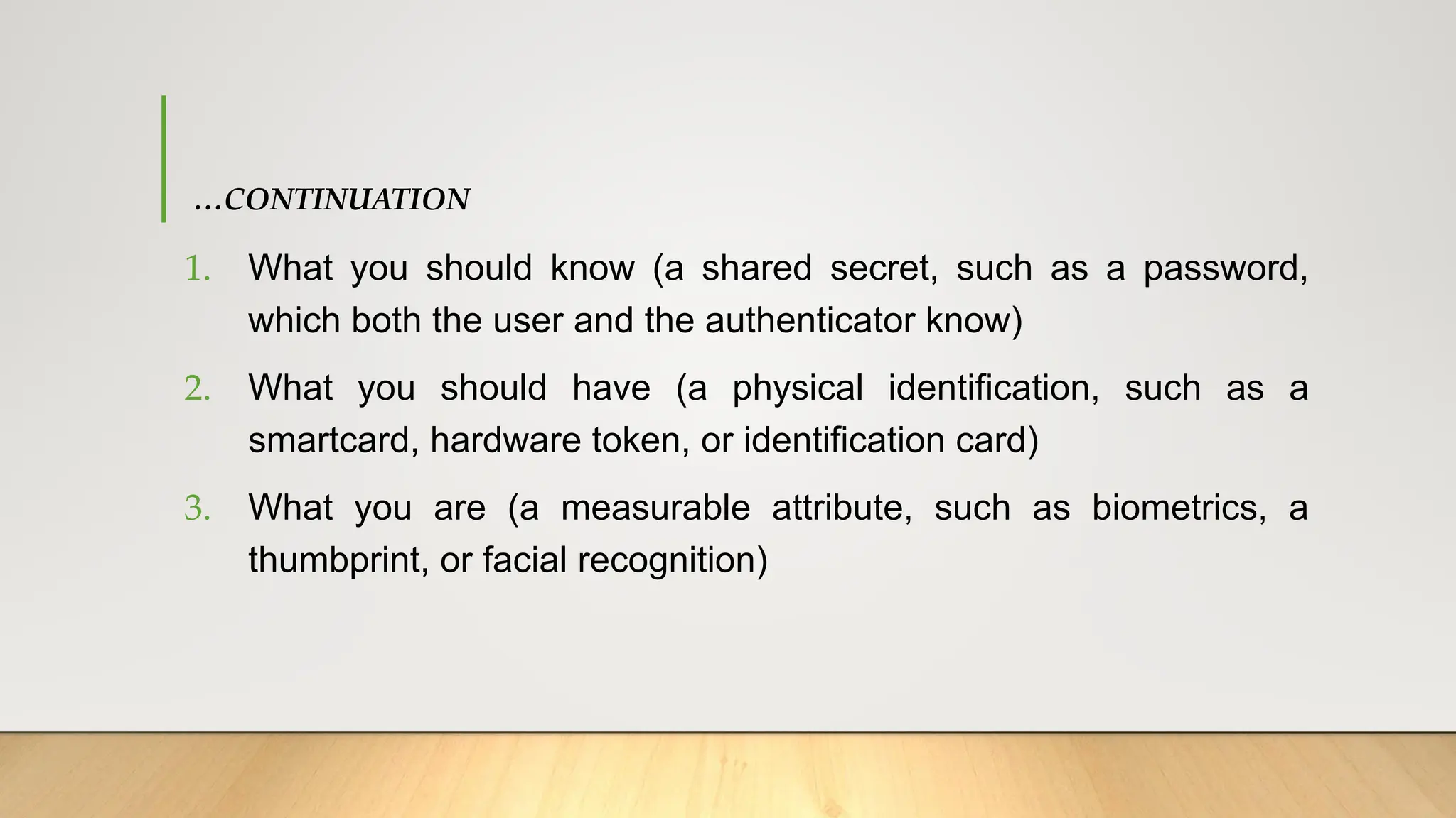 …CONTINUATION
1. What you should know (a shared secret, such as a password,
which both the user and the authenticator know)
2. What you should have (a physical identification, such as a
smartcard, hardware token, or identification card)
3. What you are (a measurable attribute, such as biometrics, a
thumbprint, or facial recognition)
 