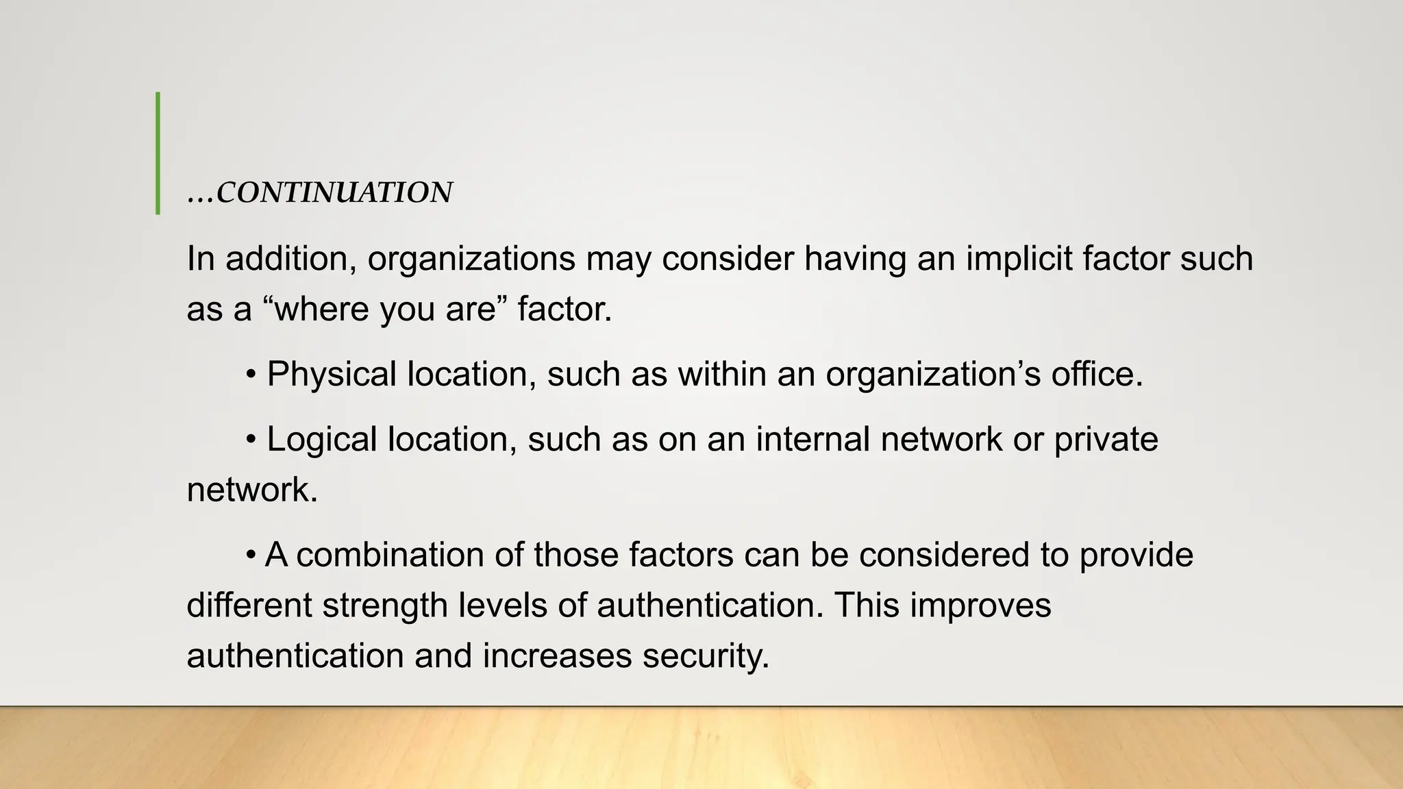 …CONTINUATION
In addition, organizations may consider having an implicit factor such
as a “where you are” factor.
• Physical location, such as within an organization’s office.
• Logical location, such as on an internal network or private
network.
• A combination of those factors can be considered to provide
different strength levels of authentication. This improves
authentication and increases security.
 