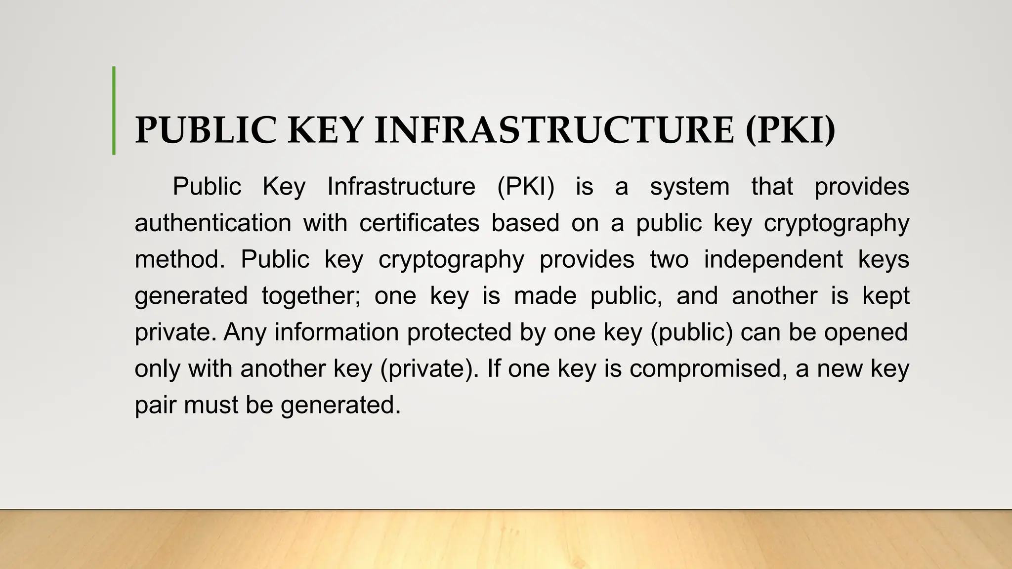 PUBLIC KEY INFRASTRUCTURE (PKI)
Public Key Infrastructure (PKI) is a system that provides
authentication with certificates based on a public key cryptography
method. Public key cryptography provides two independent keys
generated together; one key is made public, and another is kept
private. Any information protected by one key (public) can be opened
only with another key (private). If one key is compromised, a new key
pair must be generated.
 