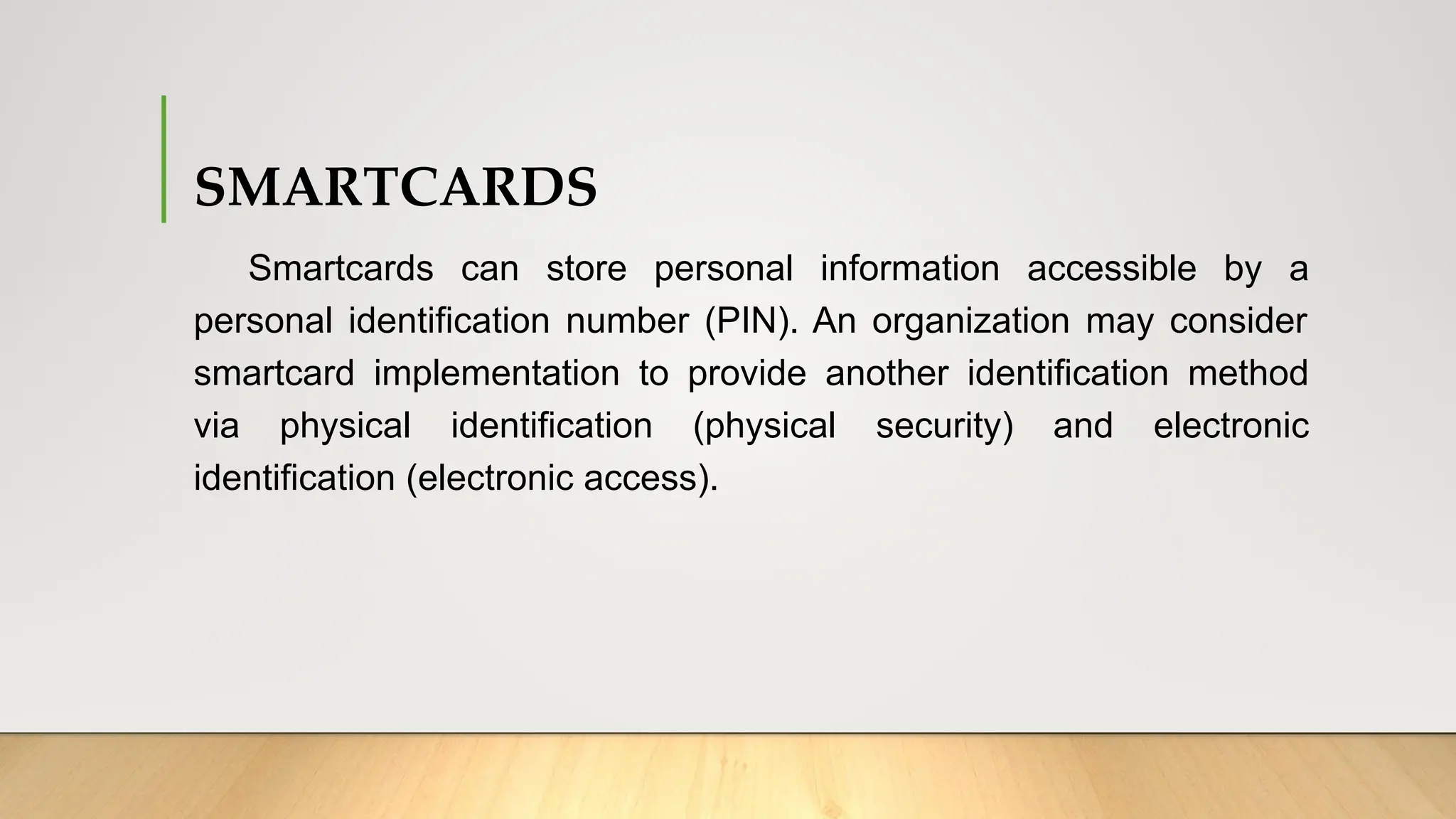 SMARTCARDS
Smartcards can store personal information accessible by a
personal identification number (PIN). An organization may consider
smartcard implementation to provide another identification method
via physical identification (physical security) and electronic
identification (electronic access).
 