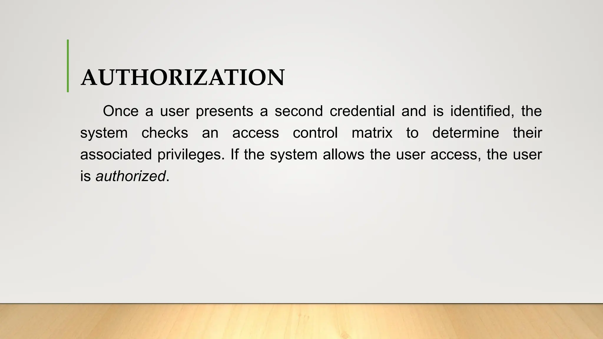 AUTHORIZATION
Once a user presents a second credential and is identified, the
system checks an access control matrix to determine their
associated privileges. If the system allows the user access, the user
is authorized.
 