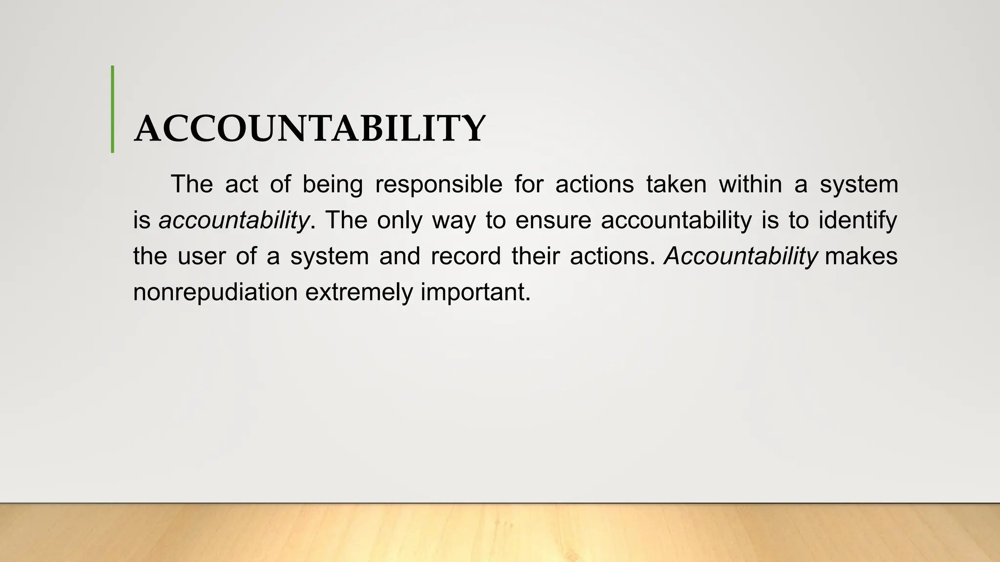 ACCOUNTABILITY
The act of being responsible for actions taken within a system
is accountability. The only way to ensure accountability is to identify
the user of a system and record their actions. Accountability makes
nonrepudiation extremely important.
 