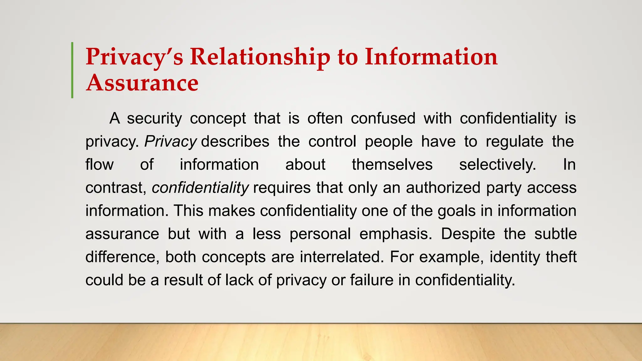 Privacy’s Relationship to Information
Assurance
A security concept that is often confused with confidentiality is
privacy. Privacy describes the control people have to regulate the
flow of information about themselves selectively. In
contrast, confidentiality requires that only an authorized party access
information. This makes confidentiality one of the goals in information
assurance but with a less personal emphasis. Despite the subtle
difference, both concepts are interrelated. For example, identity theft
could be a result of lack of privacy or failure in confidentiality.
 
